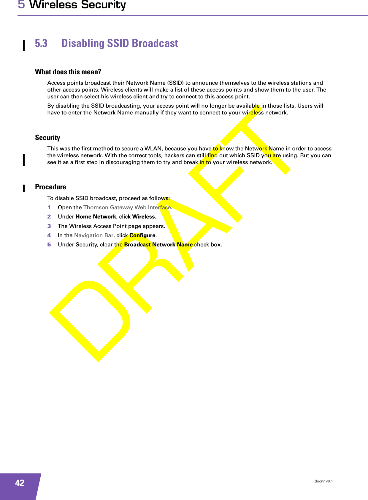 docnr v0.1425 Wireless Security5.3 Disabling SSID BroadcastWhat does this mean?Access points broadcast their Network Name (SSID) to announce themselves to the wireless stations and other access points. Wireless clients will make a list of these access points and show them to the user. The user can then select his wireless client and try to connect to this access point.By disabling the SSID broadcasting, your access point will no longer be available in those lists. Users will have to enter the Network Name manually if they want to connect to your wireless network.SecurityThis was the first method to secure a WLAN, because you have to know the Network Name in order to access the wireless network. With the correct tools, hackers can still find out which SSID you are using. But you can see it as a first step in discouraging them to try and break in to your wireless network.ProcedureTo disable SSID broadcast, proceed as follows:1Open the Thomson Gateway Web Interface.2Under Home Network, click Wireless.3The Wireless Access Point page appears.4In the Navigation Bar, click Configure.5Under Security, clear the Broadcast Network Name check box.