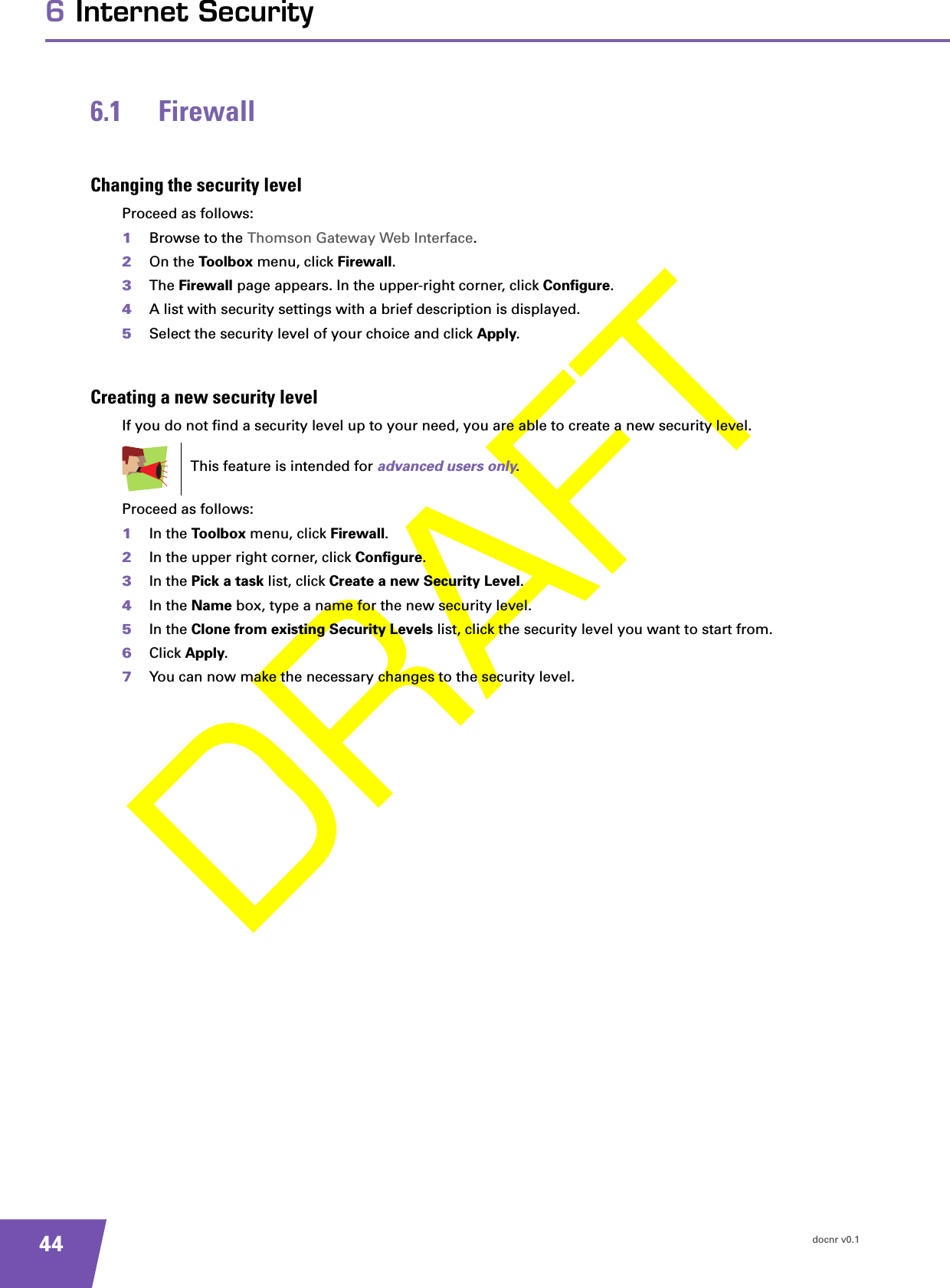 docnr v0.1446 Internet Security6.1 FirewallChanging the security levelProceed as follows:1Browse to the Thomson Gateway Web Interface.2On the Toolbox menu, click Firewall.3The Firewall page appears. In the upper-right corner, click Configure.4A list with security settings with a brief description is displayed.5Select the security level of your choice and click Apply.Creating a new security levelIf you do not find a security level up to your need, you are able to create a new security level.Proceed as follows:1In the Toolbox menu, click Firewall.2In the upper right corner, click Configure.3In the Pick a task list, click Create a new Security Level.4In the Name box, type a name for the new security level.5In the Clone from existing Security Levels list, click the security level you want to start from.6Click Apply.7You can now make the necessary changes to the security level.This feature is intended for advanced users only.