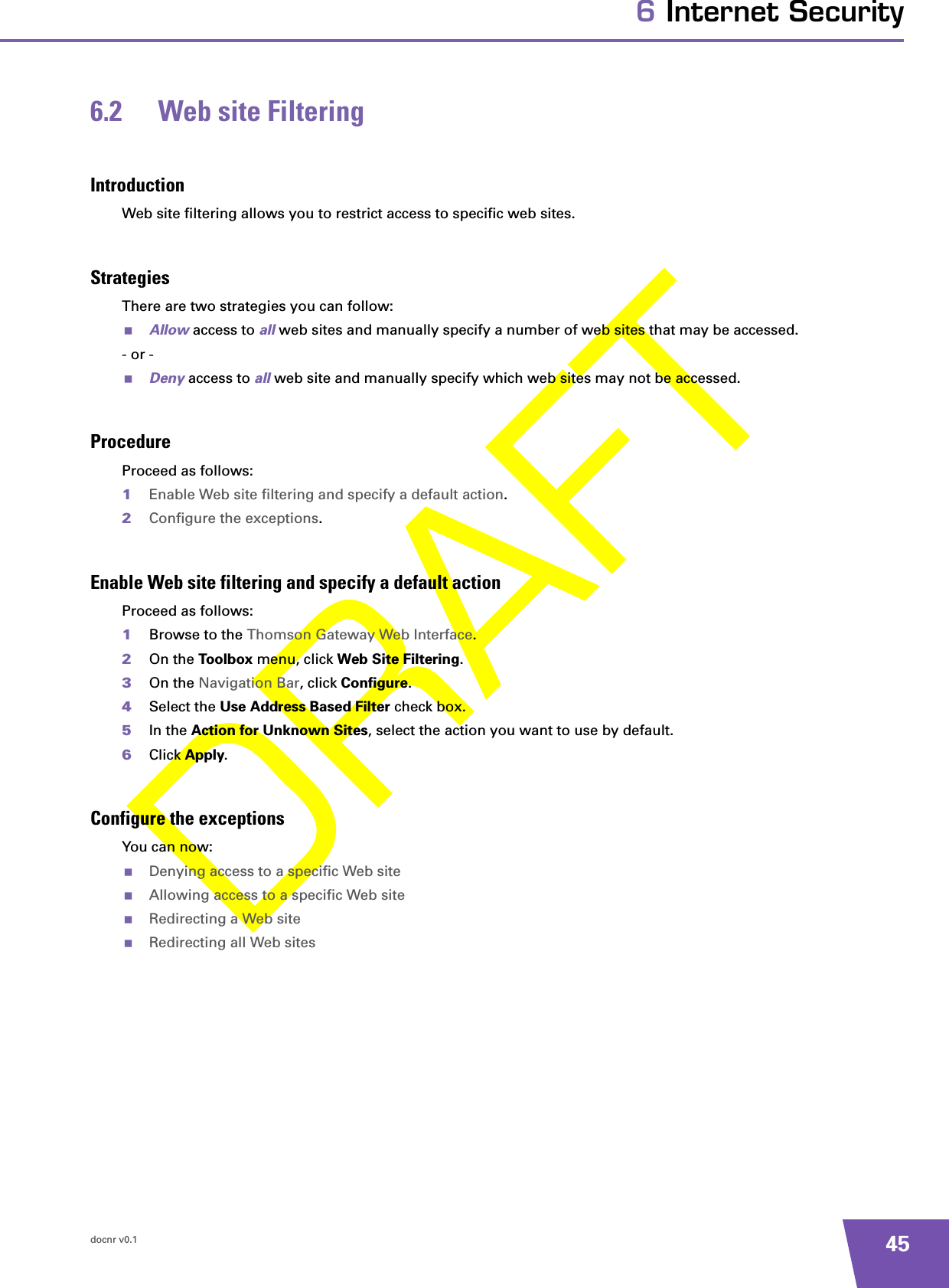 docnr v0.1 456 Internet Security6.2 Web site FilteringIntroductionWeb site filtering allows you to restrict access to specific web sites.StrategiesThere are two strategies you can follow:Allow access to all web sites and manually specify a number of web sites that may be accessed.- or -Deny access to all web site and manually specify which web sites may not be accessed.ProcedureProceed as follows:1Enable Web site filtering and specify a default action.2Configure the exceptions.Enable Web site filtering and specify a default actionProceed as follows:1Browse to the Thomson Gateway Web Interface.2On the Toolbox menu, click Web Site Filtering.3On the Navigation Bar, click Configure.4Select the Use Address Based Filter check box.5In the Action for Unknown Sites, select the action you want to use by default.6Click Apply.Configure the exceptionsYou can now:Denying access to a specific Web siteAllowing access to a specific Web siteRedirecting a Web siteRedirecting all Web sites