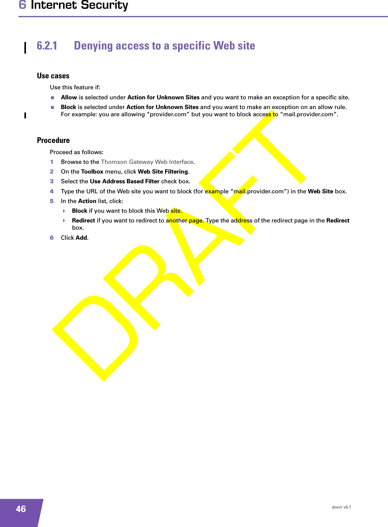 docnr v0.1466 Internet Security6.2.1 Denying access to a specific Web siteUse casesUse this feature if:Allow is selected under Action for Unknown Sites and you want to make an exception for a specific site.Block is selected under Action for Unknown Sites and you want to make an exception on an allow rule. For example: you are allowing “provider.com” but you want to block access to “mail.provider.com”.ProcedureProceed as follows:1Browse to the Thomson Gateway Web Interface.2On the Toolbox menu, click Web Site Filtering.3Select the Use Address Based Filter check box.4Type the URL of the Web site you want to block (for example “mail.provider.com”) in the Web Site box.5In the Action list, click:Block if you want to block this Web site.Redirect if you want to redirect to another page. Type the address of the redirect page in the Redirect box.6Click Add.