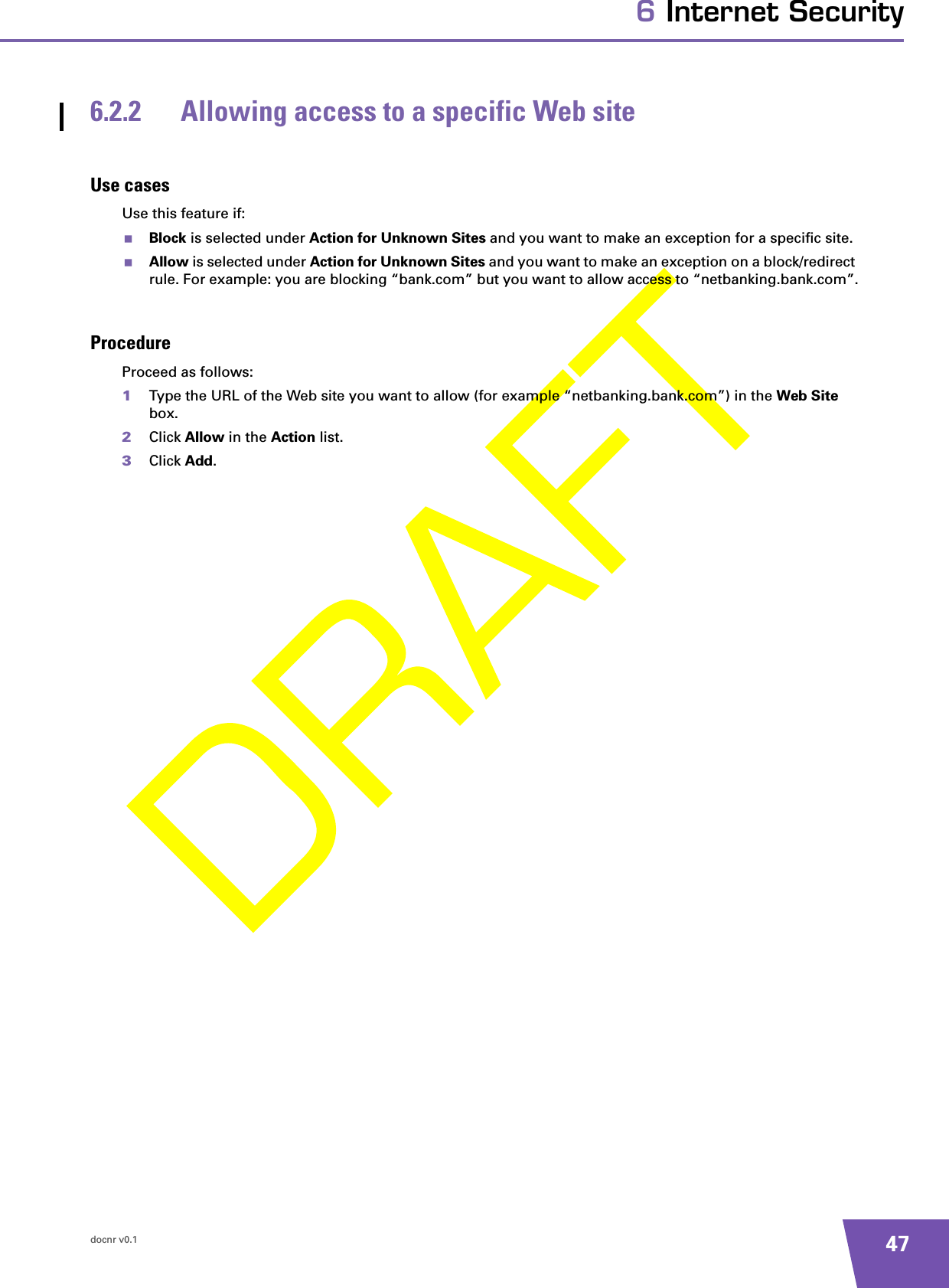 docnr v0.1 476 Internet Security6.2.2 Allowing access to a specific Web siteUse casesUse this feature if:Block is selected under Action for Unknown Sites and you want to make an exception for a specific site.Allow is selected under Action for Unknown Sites and you want to make an exception on a block/redirect rule. For example: you are blocking “bank.com” but you want to allow access to “netbanking.bank.com”.ProcedureProceed as follows:1Type the URL of the Web site you want to allow (for example “netbanking.bank.com”) in the Web Site box.2Click Allow in the Action list.3Click Add.