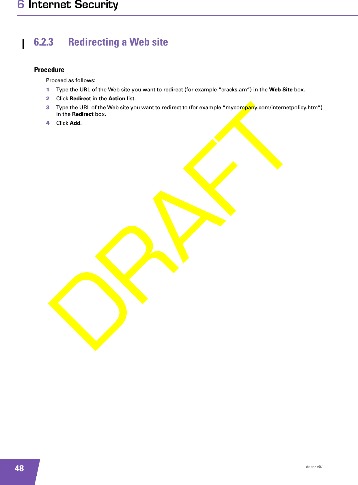 docnr v0.1486 Internet Security6.2.3 Redirecting a Web siteProcedureProceed as follows:1Type the URL of the Web site you want to redirect (for example “cracks.am”) in the Web Site box.2Click Redirect in the Action list.3Type the URL of the Web site you want to redirect to (for example “mycompany.com/internetpolicy.htm”) in the Redirect box.4Click Add.