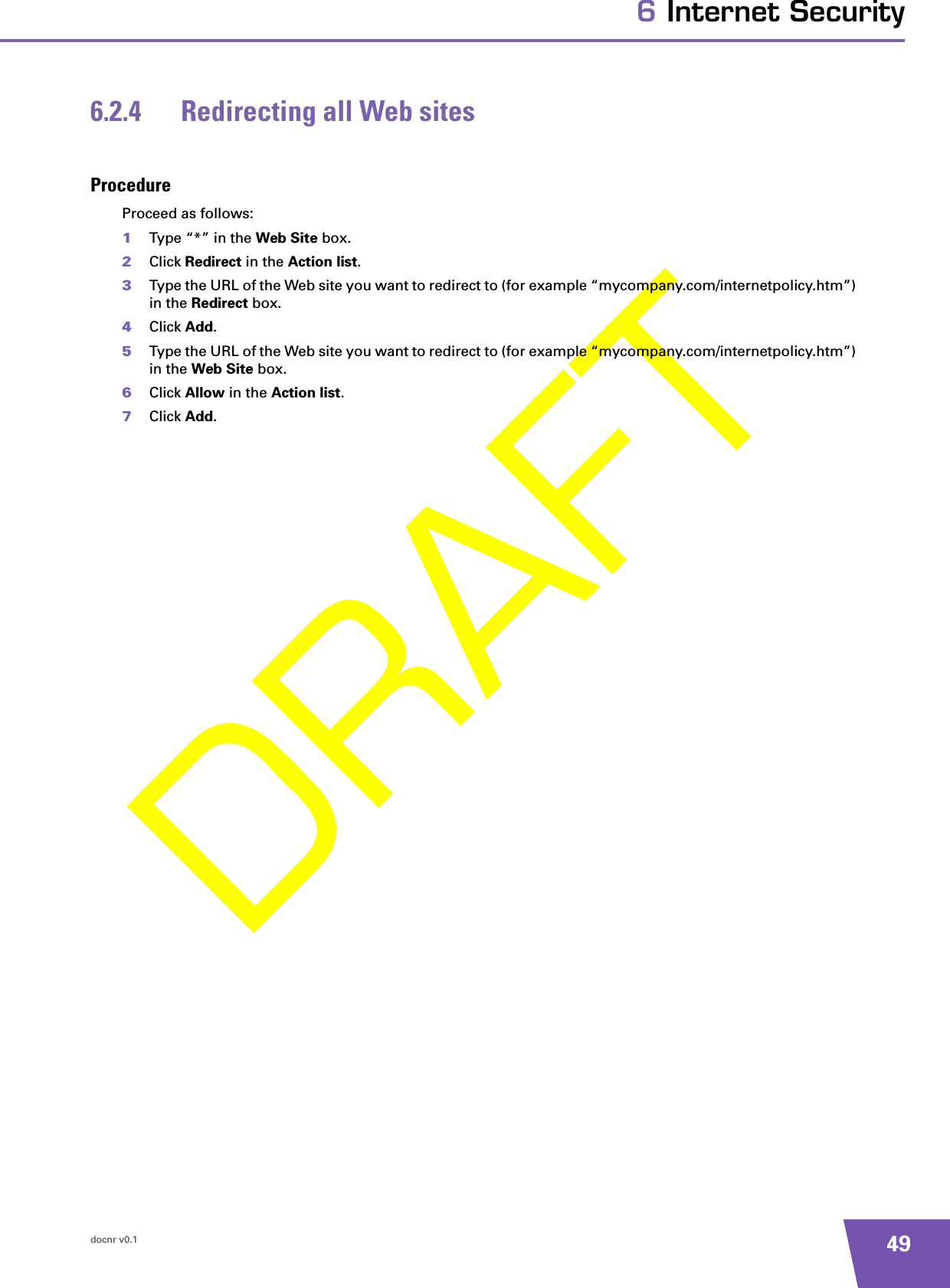 docnr v0.1 496 Internet Security6.2.4 Redirecting all Web sitesProcedureProceed as follows:1Type “*” in the Web Site box.2Click Redirect in the Action list.3Type the URL of the Web site you want to redirect to (for example “mycompany.com/internetpolicy.htm”) in the Redirect box.4Click Add.5Type the URL of the Web site you want to redirect to (for example “mycompany.com/internetpolicy.htm”) in the Web Site box.6Click Allow in the Action list.7Click Add.