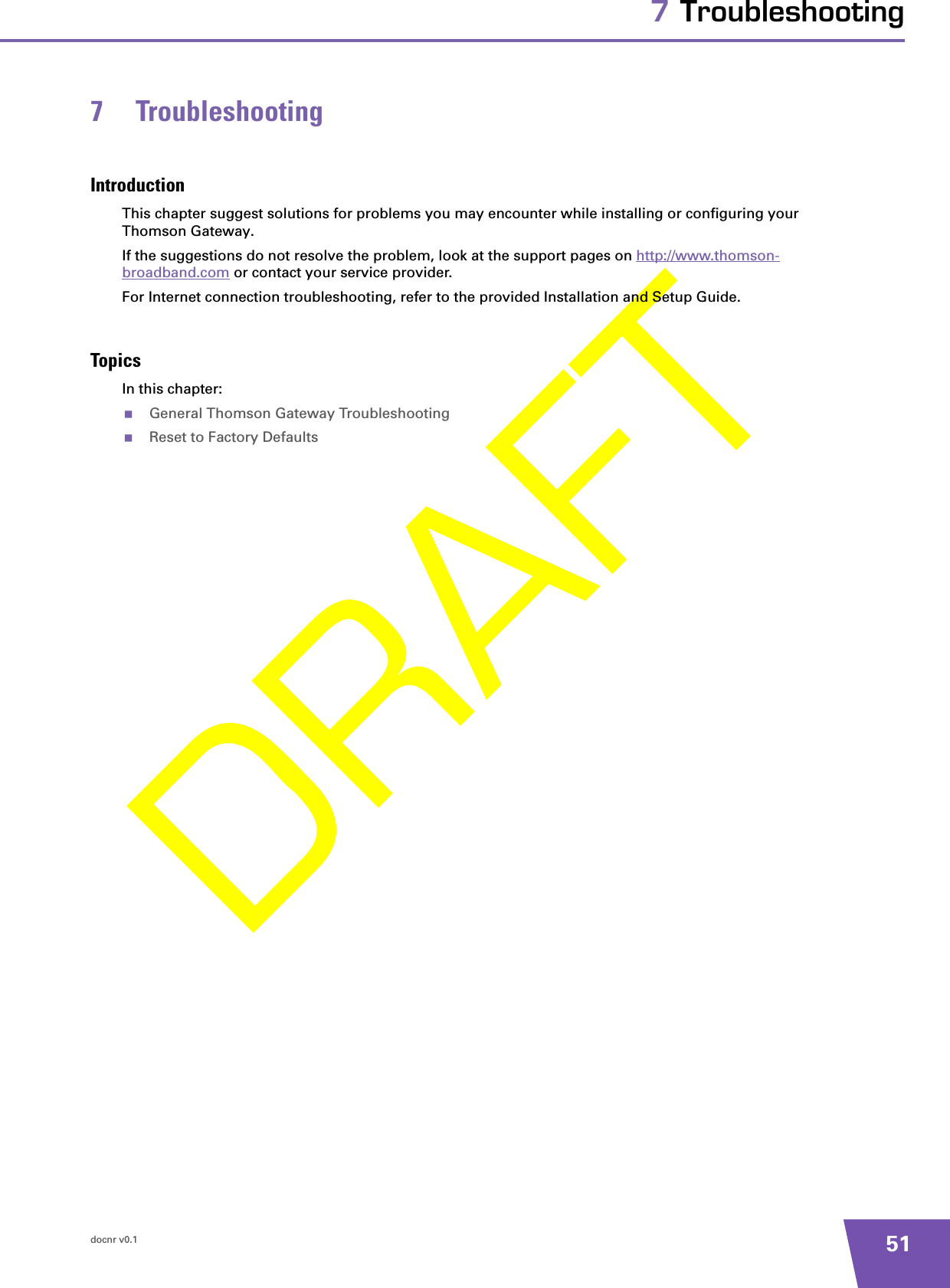 docnr v0.1 517 Troubleshooting7 TroubleshootingIntroductionThis chapter suggest solutions for problems you may encounter while installing or configuring your Thomson Gateway.If the suggestions do not resolve the problem, look at the support pages on http://www.thomson-broadband.com or contact your service provider.For Internet connection troubleshooting, refer to the provided Installation and Setup Guide.TopicsIn this chapter:General Thomson Gateway TroubleshootingReset to Factory Defaults