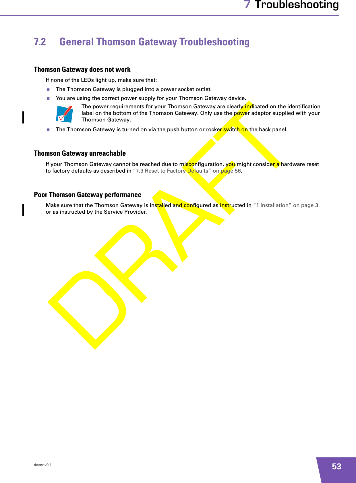 docnr v0.1 537 Troubleshooting7.2 General Thomson Gateway TroubleshootingThomson Gateway does not workIf none of the LEDs light up, make sure that:The Thomson Gateway is plugged into a power socket outlet.You are using the correct power supply for your Thomson Gateway device.The Thomson Gateway is turned on via the push button or rocker switch on the back panel.Thomson Gateway unreachableIf your Thomson Gateway cannot be reached due to misconfiguration, you might consider a hardware reset to factory defaults as described in “7.3 Reset to Factory Defaults” on page 56.Poor Thomson Gateway performanceMake sure that the Thomson Gateway is installed and configured as instructed in “1 Installation” on page 3 or as instructed by the Service Provider.The power requirements for your Thomson Gateway are clearly indicated on the identification label on the bottom of the Thomson Gateway. Only use the power adaptor supplied with your Thomson Gateway.