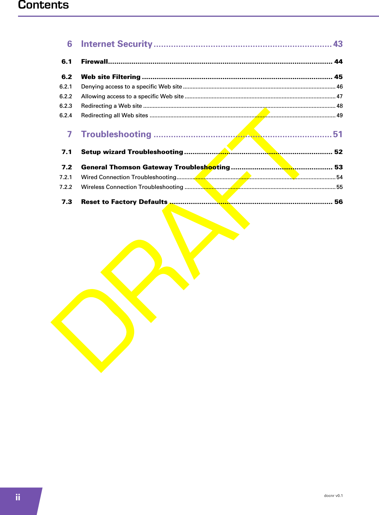 docnr v0.1iiContents6 Internet Security ........................................................................ 436.1 Firewall.......................................................................................................... 446.2 Web site Filtering .......................................................................................... 456.2.1 Denying access to a specific Web site ................................................................................................ 466.2.2 Allowing access to a specific Web site ............................................................................................... 476.2.3 Redirecting a Web site ......................................................................................................................... 486.2.4 Redirecting all Web sites ..................................................................................................................... 497 Troubleshooting ........................................................................ 517.1 Setup wizard Troubleshooting ...................................................................... 527.2 General Thomson Gateway Troubleshooting ................................................ 537.2.1 Wired Connection Troubleshooting.................................................................................................... 547.2.2 Wireless Connection Troubleshooting ............................................................................................... 557.3 Reset to Factory Defaults ............................................................................. 56