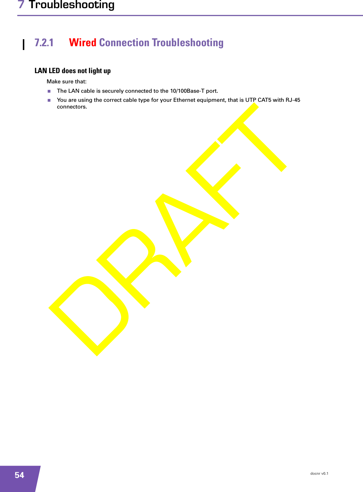 docnr v0.1547 Troubleshooting7.2.1 Wired Connection TroubleshootingLAN LED does not light upMake sure that:The LAN cable is securely connected to the 10/100Base-T port.You are using the correct cable type for your Ethernet equipment, that is UTP CAT5 with RJ-45 connectors.