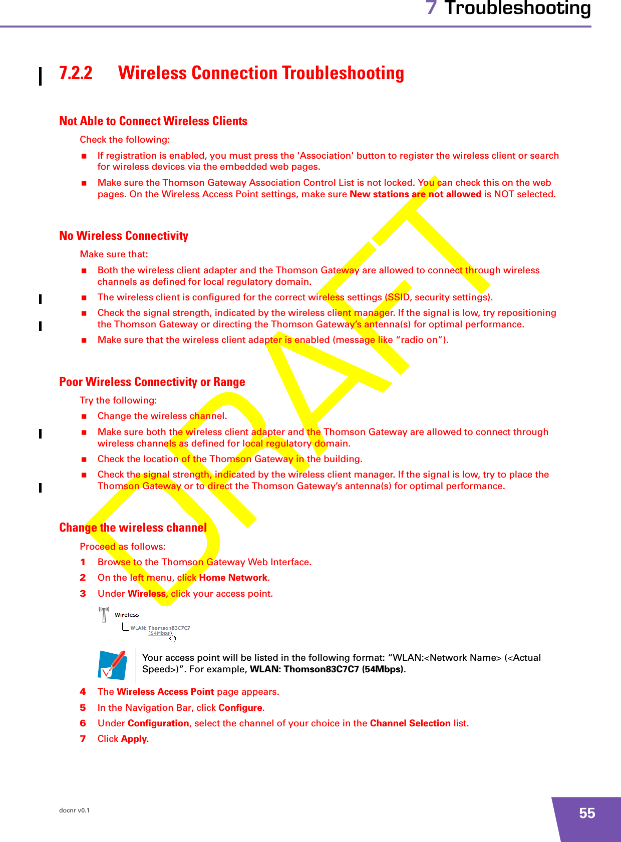 docnr v0.1 557 Troubleshooting7.2.2 Wireless Connection TroubleshootingNot Able to Connect Wireless ClientsCheck the following:If registration is enabled, you must press the &apos;Association&apos; button to register the wireless client or search for wireless devices via the embedded web pages.Make sure the Thomson Gateway Association Control List is not locked. You can check this on the web pages. On the Wireless Access Point settings, make sure New stations are not allowed is NOT selected. No Wireless ConnectivityMake sure that:Both the wireless client adapter and the Thomson Gateway are allowed to connect through wireless channels as defined for local regulatory domain.The wireless client is configured for the correct wireless settings (SSID, security settings).Check the signal strength, indicated by the wireless client manager. If the signal is low, try repositioning the Thomson Gateway or directing the Thomson Gateway’s antenna(s) for optimal performance.Make sure that the wireless client adapter is enabled (message like “radio on”).Poor Wireless Connectivity or RangeTry the following:Change the wireless channel.Make sure both the wireless client adapter and the Thomson Gateway are allowed to connect through wireless channels as defined for local regulatory domain.Check the location of the Thomson Gateway in the building. Check the signal strength, indicated by the wireless client manager. If the signal is low, try to place the Thomson Gateway or to direct the Thomson Gateway’s antenna(s) for optimal performance.Change the wireless channelProceed as follows:1Browse to the Thomson Gateway Web Interface.2On the left menu, click Home Network.3Under Wireless, click your access point.4The Wireless Access Point page appears.5In the Navigation Bar, click Configure.6Under Configuration, select the channel of your choice in the Channel Selection list.7Click Apply.Your access point will be listed in the following format: “WLAN:&lt;Network Name&gt; (&lt;Actual Speed&gt;)”. For example, WLAN: Thomson83C7C7 (54Mbps).