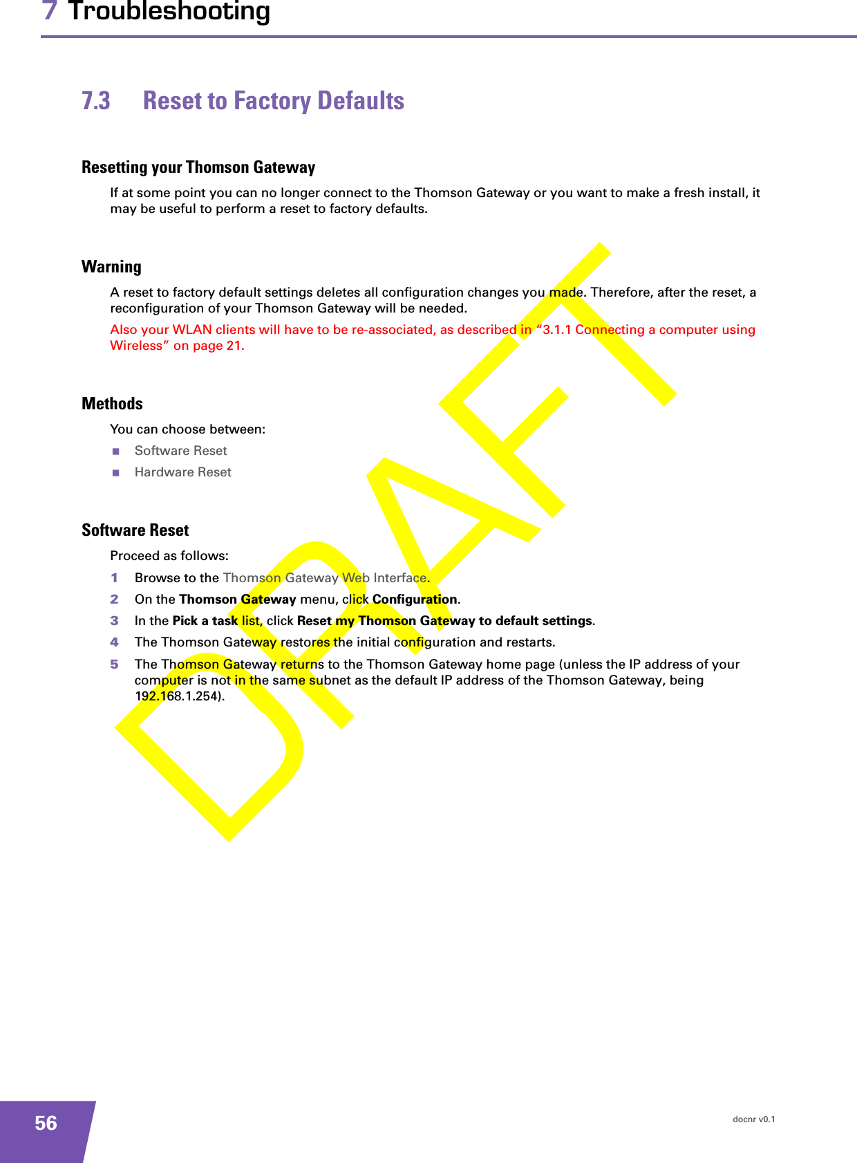 docnr v0.1567 Troubleshooting7.3 Reset to Factory DefaultsResetting your Thomson GatewayIf at some point you can no longer connect to the Thomson Gateway or you want to make a fresh install, it may be useful to perform a reset to factory defaults.WarningA reset to factory default settings deletes all configuration changes you made. Therefore, after the reset, a reconfiguration of your Thomson Gateway will be needed.Also your WLAN clients will have to be re-associated, as described in “3.1.1 Connecting a computer using Wireless” on page 21.MethodsYou can choose between:Software ResetHardware ResetSoftware ResetProceed as follows:1Browse to the Thomson Gateway Web Interface.2On the Thomson Gateway menu, click Configuration.3In the Pick a task list, click Reset my Thomson Gateway to default settings.4The Thomson Gateway restores the initial configuration and restarts.5The Thomson Gateway returns to the Thomson Gateway home page (unless the IP address of your computer is not in the same subnet as the default IP address of the Thomson Gateway, being 192.168.1.254).