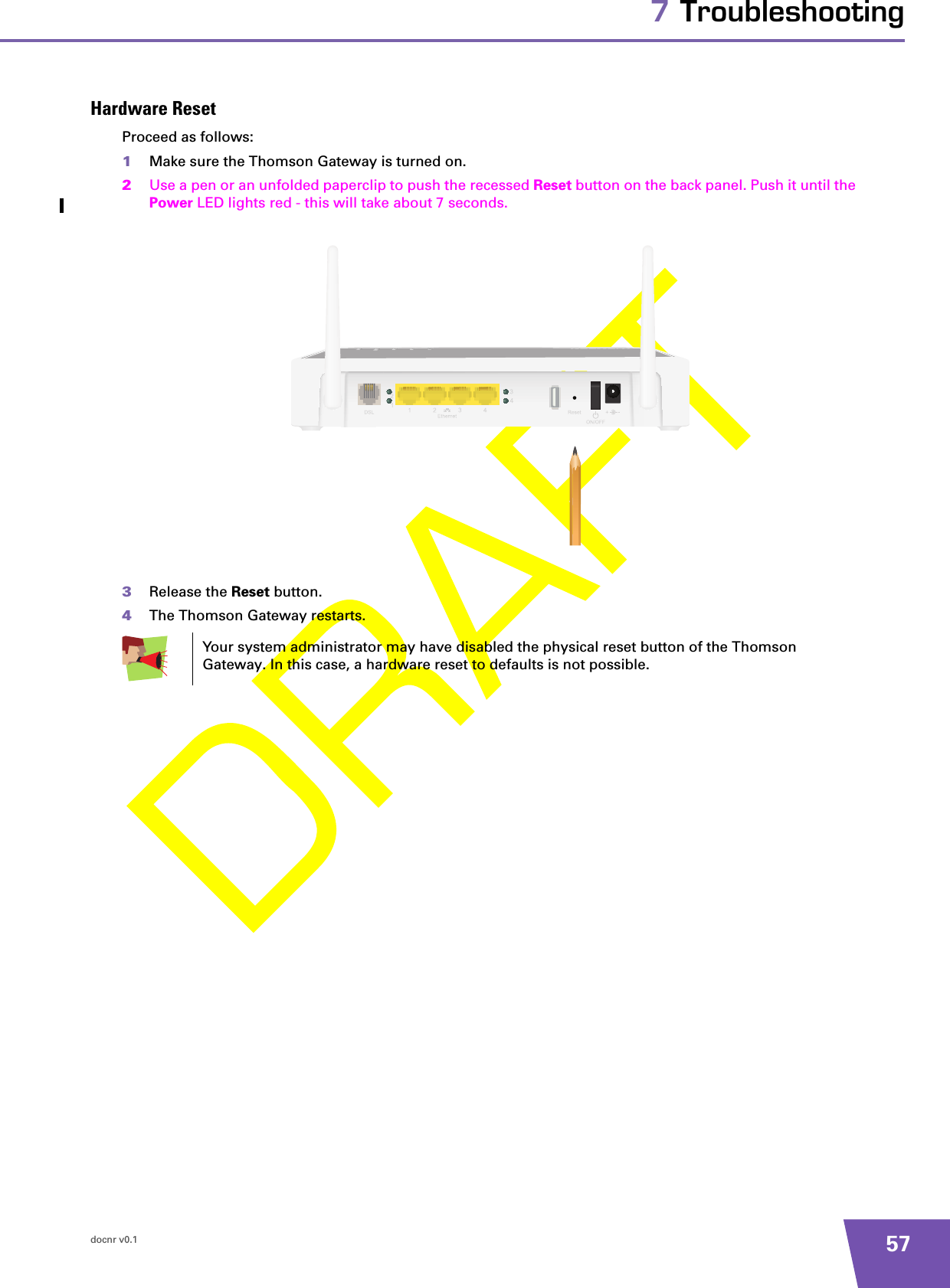 docnr v0.1 577 TroubleshootingHardware ResetProceed as follows:1Make sure the Thomson Gateway is turned on.2Use a pen or an unfolded paperclip to push the recessed Reset button on the back panel. Push it until the Power LED lights red - this will take about 7 seconds.3Release the Reset button.4The Thomson Gateway restarts.Your system administrator may have disabled the physical reset button of the Thomson Gateway. In this case, a hardware reset to defaults is not possible.