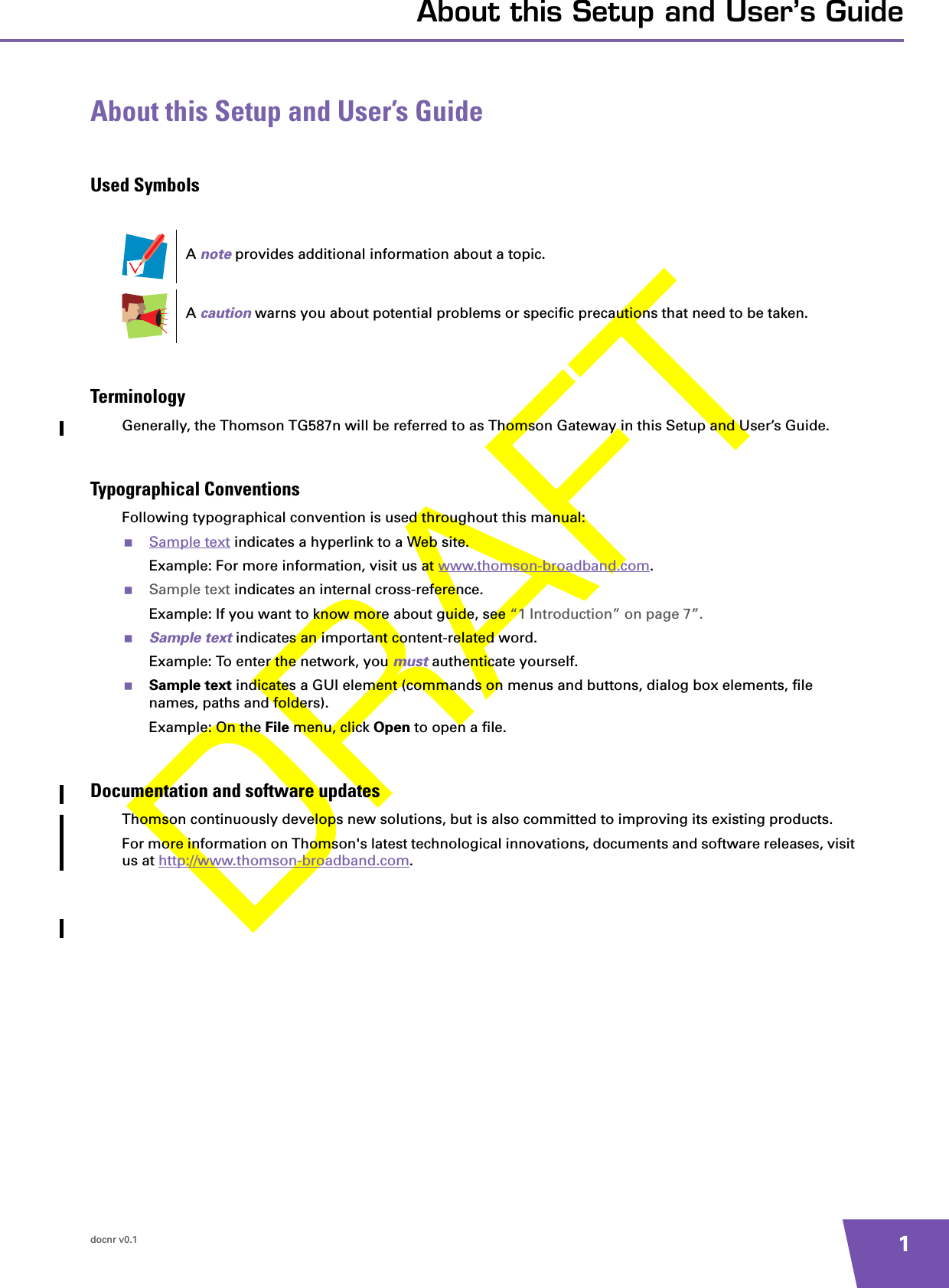 docnr v0.1 1About this Setup and User’s GuideAbout this Setup and User’s GuideUsed SymbolsTerminologyGenerally, the Thomson TG587n will be referred to as Thomson Gateway in this Setup and User’s Guide.Typographical ConventionsFollowing typographical convention is used throughout this manual:Sample text indicates a hyperlink to a Web site.Example: For more information, visit us at www.thomson-broadband.com.Sample text indicates an internal cross-reference.Example: If you want to know more about guide, see “1 Introduction” on page 7”.Sample text indicates an important content-related word.Example: To enter the network, you must authenticate yourself.Sample text indicates a GUI element (commands on menus and buttons, dialog box elements, file names, paths and folders).Example: On the File menu, click Open to open a file.Documentation and software updatesThomson continuously develops new solutions, but is also committed to improving its existing products.For more information on Thomson&apos;s latest technological innovations, documents and software releases, visit us at http://www.thomson-broadband.com.A note provides additional information about a topic.A caution warns you about potential problems or specific precautions that need to be taken.