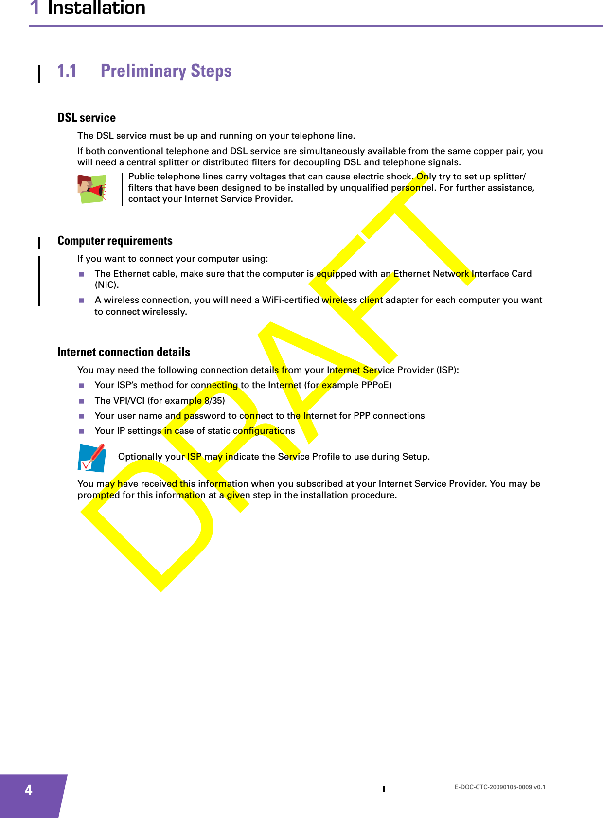 E-DOC-CTC-20090105-0009 v0.141 Installation1.1 Preliminary StepsDSL serviceThe DSL service must be up and running on your telephone line.If both conventional telephone and DSL service are simultaneously available from the same copper pair, you will need a central splitter or distributed filters for decoupling DSL and telephone signals.Computer requirementsIf you want to connect your computer using:The Ethernet cable, make sure that the computer is equipped with an Ethernet Network Interface Card (NIC).A wireless connection, you will need a WiFi-certified wireless client adapter for each computer you want to connect wirelessly.Internet connection detailsYou may need the following connection details from your Internet Service Provider (ISP): Your ISP’s method for connecting to the Internet (for example PPPoE)The VPI/VCI (for example 8/35)Your user name and password to connect to the Internet for PPP connectionsYour IP settings in case of static configurationsYou may have received this information when you subscribed at your Internet Service Provider. You may be prompted for this information at a given step in the installation procedure.Public telephone lines carry voltages that can cause electric shock. Only try to set up splitter/filters that have been designed to be installed by unqualified personnel. For further assistance, contact your Internet Service Provider.Optionally your ISP may indicate the Service Profile to use during Setup.