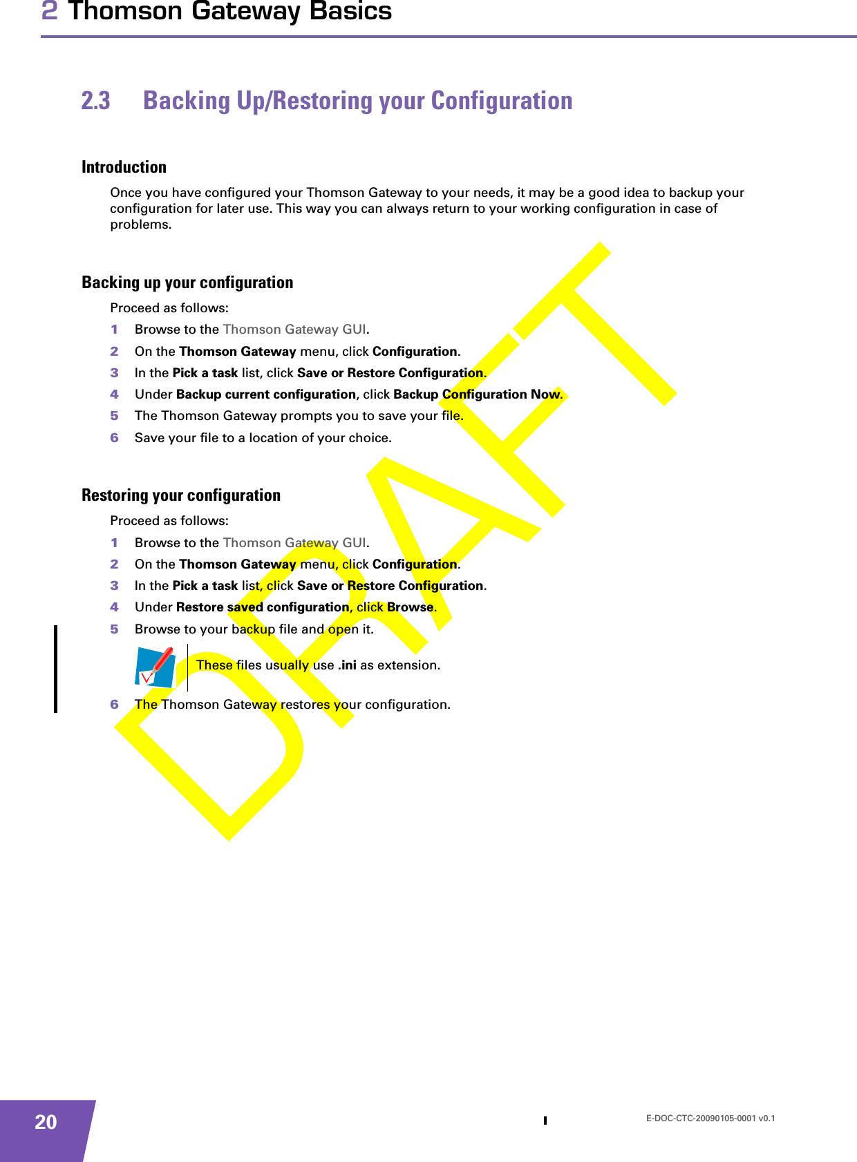 E-DOC-CTC-20090105-0001 v0.1202 Thomson Gateway Basics2.3 Backing Up/Restoring your ConfigurationIntroductionOnce you have configured your Thomson Gateway to your needs, it may be a good idea to backup your configuration for later use. This way you can always return to your working configuration in case of problems.Backing up your configurationProceed as follows:1Browse to the Thomson Gateway GUI.2On the Thomson Gateway menu, click Configuration.3In the Pick a task list, click Save or Restore Configuration.4Under Backup current configuration, click Backup Configuration Now.5The Thomson Gateway prompts you to save your file.6Save your file to a location of your choice.Restoring your configurationProceed as follows:1Browse to the Thomson Gateway GUI.2On the Thomson Gateway menu, click Configuration.3In the Pick a task list, click Save or Restore Configuration.4Under Restore saved configuration, click Browse.5Browse to your backup file and open it.6The Thomson Gateway restores your configuration.These files usually use .ini as extension.