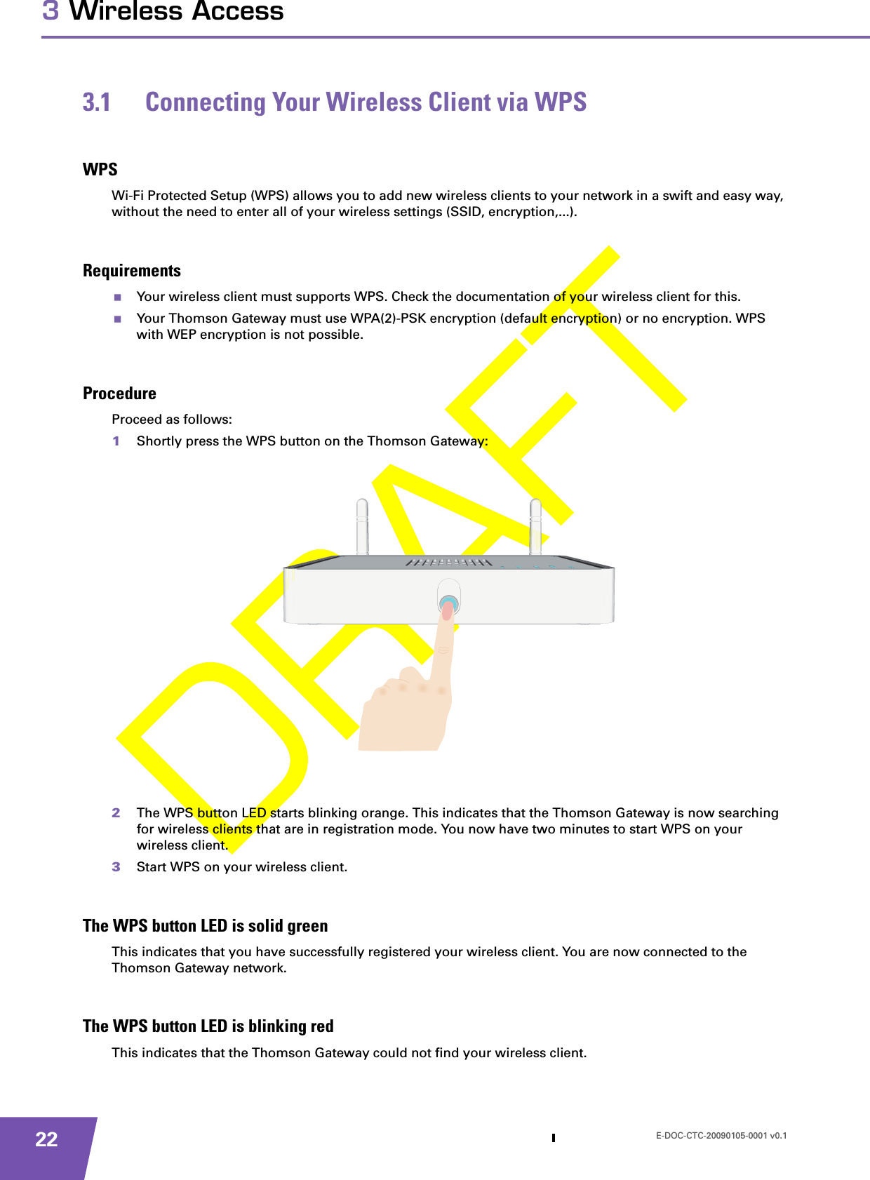 E-DOC-CTC-20090105-0001 v0.1223 Wireless Access3.1 Connecting Your Wireless Client via WPSWPSWi-Fi Protected Setup (WPS) allows you to add new wireless clients to your network in a swift and easy way, without the need to enter all of your wireless settings (SSID, encryption,...).RequirementsYour wireless client must supports WPS. Check the documentation of your wireless client for this.Your Thomson Gateway must use WPA(2)-PSK encryption (default encryption) or no encryption. WPS with WEP encryption is not possible.ProcedureProceed as follows:1Shortly press the WPS button on the Thomson Gateway:2The WPS button LED starts blinking orange. This indicates that the Thomson Gateway is now searching for wireless clients that are in registration mode. You now have two minutes to start WPS on your wireless client.3Start WPS on your wireless client.The WPS button LED is solid greenThis indicates that you have successfully registered your wireless client. You are now connected to the Thomson Gateway network.The WPS button LED is blinking redThis indicates that the Thomson Gateway could not find your wireless client.