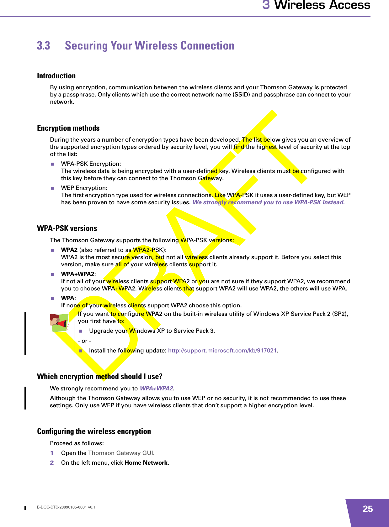 E-DOC-CTC-20090105-0001 v0.1 253 Wireless Access3.3 Securing Your Wireless ConnectionIntroductionBy using encryption, communication between the wireless clients and your Thomson Gateway is protected by a passphrase. Only clients which use the correct network name (SSID) and passphrase can connect to your network.Encryption methodsDuring the years a number of encryption types have been developed. The list below gives you an overview of the supported encryption types ordered by security level, you will find the highest level of security at the top of the list:WPA-PSK Encryption:The wireless data is being encrypted with a user-defined key. Wireless clients must be configured with this key before they can connect to the Thomson Gateway.WEP Encryption:The first encryption type used for wireless connections. Like WPA-PSK it uses a user-defined key, but WEP has been proven to have some security issues. We strongly recommend you to use WPA-PSK instead.WPA-PSK versionsThe Thomson Gateway supports the following WPA-PSK versions:WPA2 (also referred to as WPA2-PSK):WPA2 is the most secure version, but not all wireless clients already support it. Before you select this version, make sure all of your wireless clients support it.WPA+WPA2:If not all of your wireless clients support WPA2 or you are not sure if they support WPA2, we recommend you to choose WPA+WPA2. Wireless clients that support WPA2 will use WPA2, the others will use WPA.WPA:If none of your wireless clients support WPA2 choose this option.Which encryption method should I use?We strongly recommend you to WPA+WPA2.Although the Thomson Gateway allows you to use WEP or no security, it is not recommended to use these settings. Only use WEP if you have wireless clients that don’t support a higher encryption level.Configuring the wireless encryptionProceed as follows:1Open the Thomson Gateway GUI.2On the left menu, click Home Network.If you want to configure WPA2 on the built-in wireless utility of Windows XP Service Pack 2 (SP2), you first have to:Upgrade your Windows XP to Service Pack 3.- or -Install the following update: http://support.microsoft.com/kb/917021.