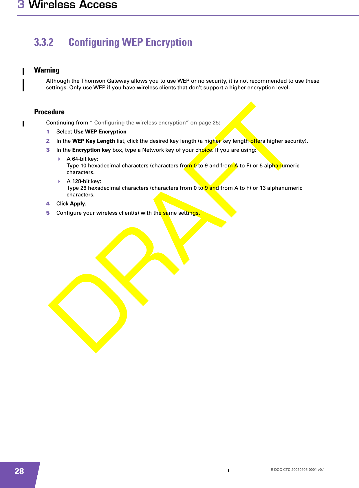 E-DOC-CTC-20090105-0001 v0.1283 Wireless Access3.3.2 Configuring WEP EncryptionWarningAlthough the Thomson Gateway allows you to use WEP or no security, it is not recommended to use these settings. Only use WEP if you have wireless clients that don’t support a higher encryption level.ProcedureContinuing from “ Configuring the wireless encryption” on page 25:1Select Use WEP Encryption 2In the WEP Key Length list, click the desired key length (a higher key length offers higher security). 3In the Encryption key box, type a Network key of your choice. If you are using:A 64-bit key:Type 10 hexadecimal characters (characters from 0 to 9 and from A to F) or 5 alphanumeric characters.A 128-bit key:Type 26 hexadecimal characters (characters from 0 to 9 and from A to F) or 13 alphanumeric characters.4Click Apply. 5Configure your wireless client(s) with the same settings.