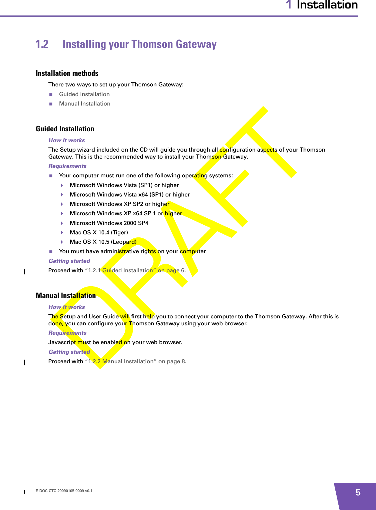 E-DOC-CTC-20090105-0009 v0.1 51 Installation1.2 Installing your Thomson GatewayInstallation methodsThere two ways to set up your Thomson Gateway:Guided InstallationManual InstallationGuided InstallationHow it worksThe Setup wizard included on the CD will guide you through all configuration aspects of your Thomson Gateway. This is the recommended way to install your Thomson Gateway.RequirementsYour computer must run one of the following operating systems:Microsoft Windows Vista (SP1) or higherMicrosoft Windows Vista x64 (SP1) or higherMicrosoft Windows XP SP2 or higherMicrosoft Windows XP x64 SP 1 or higherMicrosoft Windows 2000 SP4Mac OS X 10.4 (Tiger)Mac OS X 10.5 (Leopard)You must have administrative rights on your computerGetting startedProceed with “1.2.1 Guided Installation” on page 6.Manual InstallationHow it worksThe Setup and User Guide will first help you to connect your computer to the Thomson Gateway. After this is done, you can configure your Thomson Gateway using your web browser.RequirementsJavascript must be enabled on your web browser.Getting startedProceed with “1.2.2 Manual Installation” on page 8.