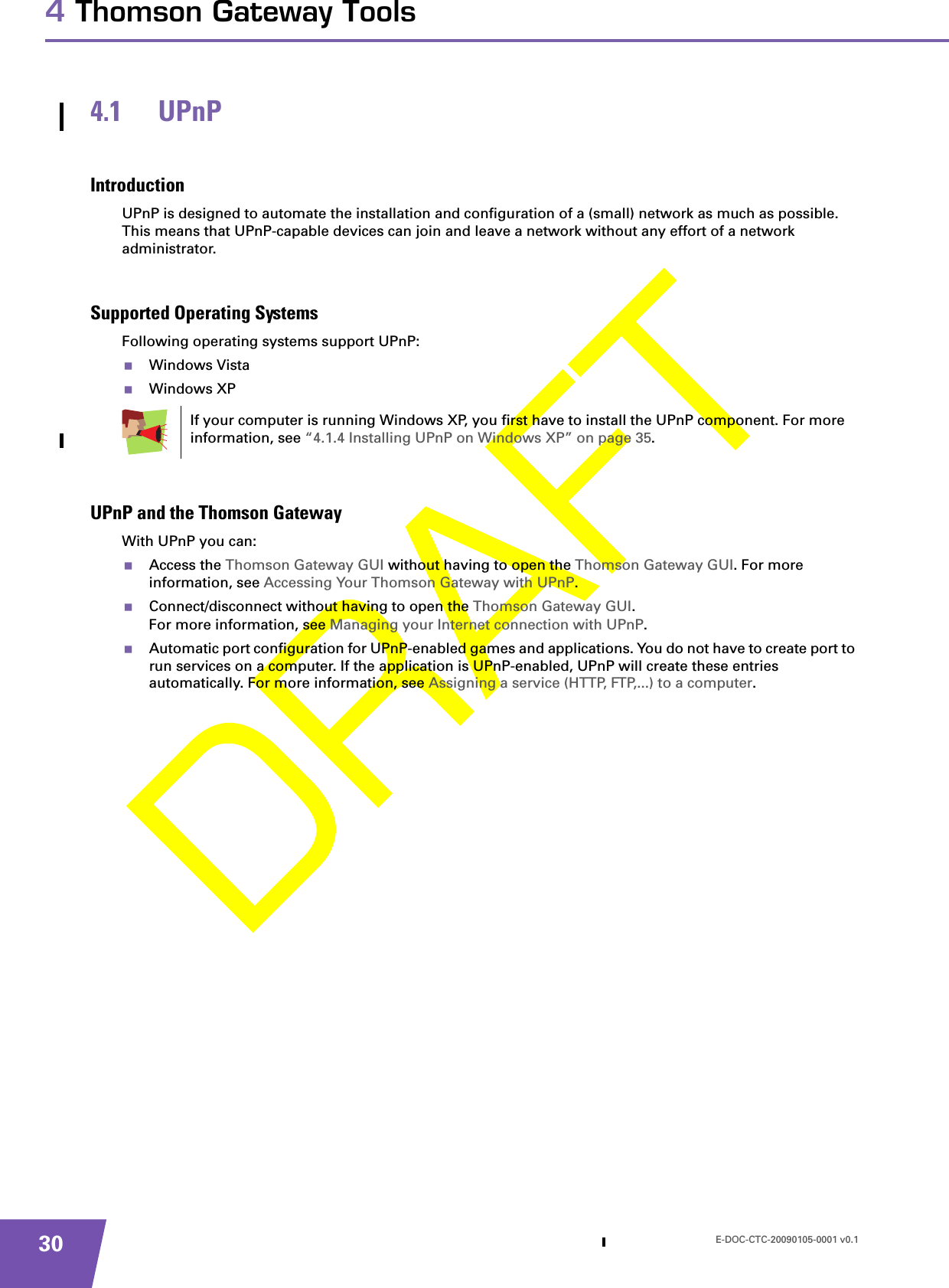 E-DOC-CTC-20090105-0001 v0.1304 Thomson Gateway Tools4.1 UPnPIntroductionUPnP is designed to automate the installation and configuration of a (small) network as much as possible. This means that UPnP-capable devices can join and leave a network without any effort of a network administrator.Supported Operating SystemsFollowing operating systems support UPnP:Windows VistaWindows XPUPnP and the Thomson GatewayWith UPnP you can:Access the Thomson Gateway GUI without having to open the Thomson Gateway GUI. For more information, see Accessing Your Thomson Gateway with UPnP.Connect/disconnect without having to open the Thomson Gateway GUI.For more information, see Managing your Internet connection with UPnP.Automatic port configuration for UPnP-enabled games and applications. You do not have to create port to run services on a computer. If the application is UPnP-enabled, UPnP will create these entries automatically. For more information, see Assigning a service (HTTP, FTP,...) to a computer.If your computer is running Windows XP, you first have to install the UPnP component. For more information, see “4.1.4 Installing UPnP on Windows XP” on page 35.