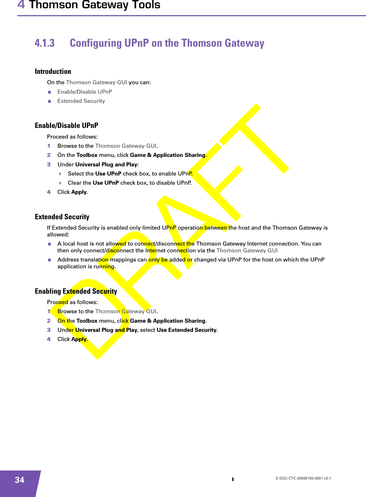 E-DOC-CTC-20090105-0001 v0.1344 Thomson Gateway Tools4.1.3 Configuring UPnP on the Thomson GatewayIntroductionOn the Thomson Gateway GUI you can:Enable/Disable UPnPExtended SecurityEnable/Disable UPnPProceed as follows:1Browse to the Thomson Gateway GUI.2On the Toolbox menu, click Game &amp; Application Sharing.3Under Universal Plug and Play:Select the Use UPnP check box, to enable UPnP.Clear the Use UPnP check box, to disable UPnP.4Click Apply.Extended SecurityIf Extended Security is enabled only limited UPnP operation between the host and the Thomson Gateway is allowed:A local host is not allowed to connect/disconnect the Thomson Gateway Internet connection. You can then only connect/disconnect the Internet connection via the Thomson Gateway GUIAddress translation mappings can only be added or changed via UPnP for the host on which the UPnP application is running.Enabling Extended SecurityProceed as follows:1Browse to the Thomson Gateway GUI.2On the Toolbox menu, click Game &amp; Application Sharing.3Under Universal Plug and Play, select Use Extended Security.4Click Apply.