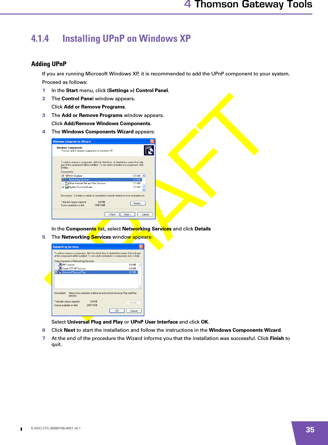 E-DOC-CTC-20090105-0001 v0.1 354 Thomson Gateway Tools4.1.4 Installing UPnP on Windows XPAdding UPnPIf you are running Microsoft Windows XP, it is recommended to add the UPnP component to your system.Proceed as follows:1In the Start menu, click (Settings &gt;) Control Panel.2The Control Panel window appears.Click Add or Remove Programs.3The Add or Remove Programs window appears.Click Add/Remove Windows Components.4The Windows Components Wizard appears:In the Components list, select Networking Services and click Details5The Networking Services window appears: Select Universal Plug and Play or UPnP User Interface and click OK.6Click Next to start the installation and follow the instructions in the Windows Components Wizard.7At the end of the procedure the Wizard informs you that the installation was successful. Click Finish to quit.