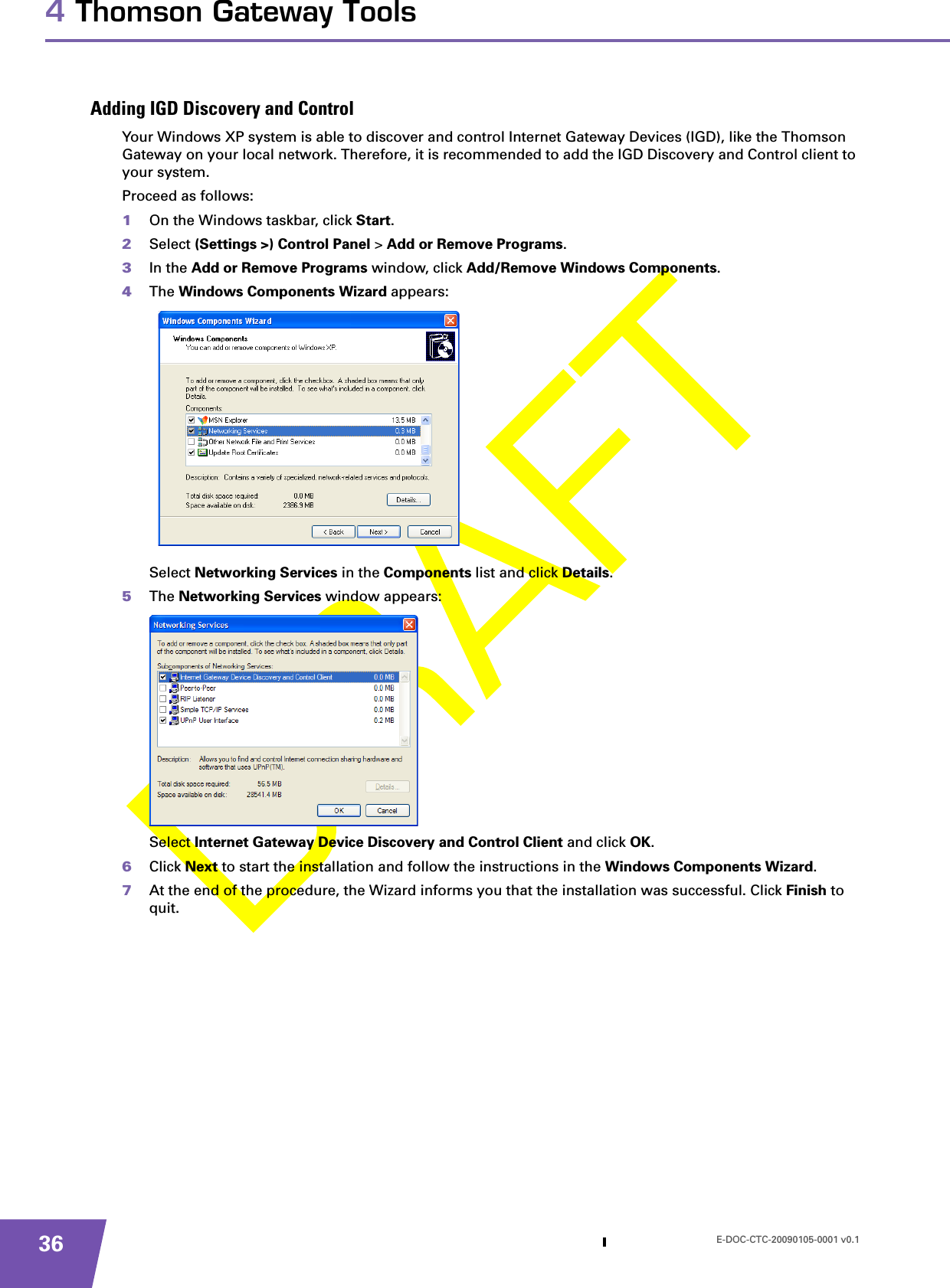 E-DOC-CTC-20090105-0001 v0.1364 Thomson Gateway ToolsAdding IGD Discovery and ControlYour Windows XP system is able to discover and control Internet Gateway Devices (IGD), like the Thomson Gateway on your local network. Therefore, it is recommended to add the IGD Discovery and Control client to your system.Proceed as follows:1On the Windows taskbar, click Start.2Select (Settings &gt;) Control Panel &gt; Add or Remove Programs.3In the Add or Remove Programs window, click Add/Remove Windows Components.4The Windows Components Wizard appears:Select Networking Services in the Components list and click Details.5The Networking Services window appears:Select Internet Gateway Device Discovery and Control Client and click OK.6Click Next to start the installation and follow the instructions in the Windows Components Wizard.7At the end of the procedure, the Wizard informs you that the installation was successful. Click Finish to quit.