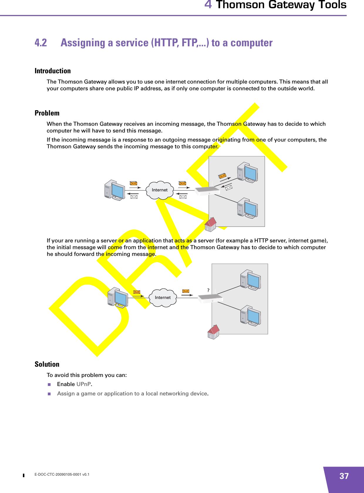 E-DOC-CTC-20090105-0001 v0.1 374 Thomson Gateway Tools4.2 Assigning a service (HTTP, FTP,...) to a computerIntroductionThe Thomson Gateway allows you to use one internet connection for multiple computers. This means that all your computers share one public IP address, as if only one computer is connected to the outside world.ProblemWhen the Thomson Gateway receives an incoming message, the Thomson Gateway has to decide to which computer he will have to send this message.If the incoming message is a response to an outgoing message originating from one of your computers, the Thomson Gateway sends the incoming message to this computer.If your are running a server or an application that acts as a server (for example a HTTP server, internet game), the initial message will come from the internet and the Thomson Gateway has to decide to which computer he should forward the incoming message.SolutionTo avoid this problem you can:Enable UPnP.Assign a game or application to a local networking device.InternetInternet?