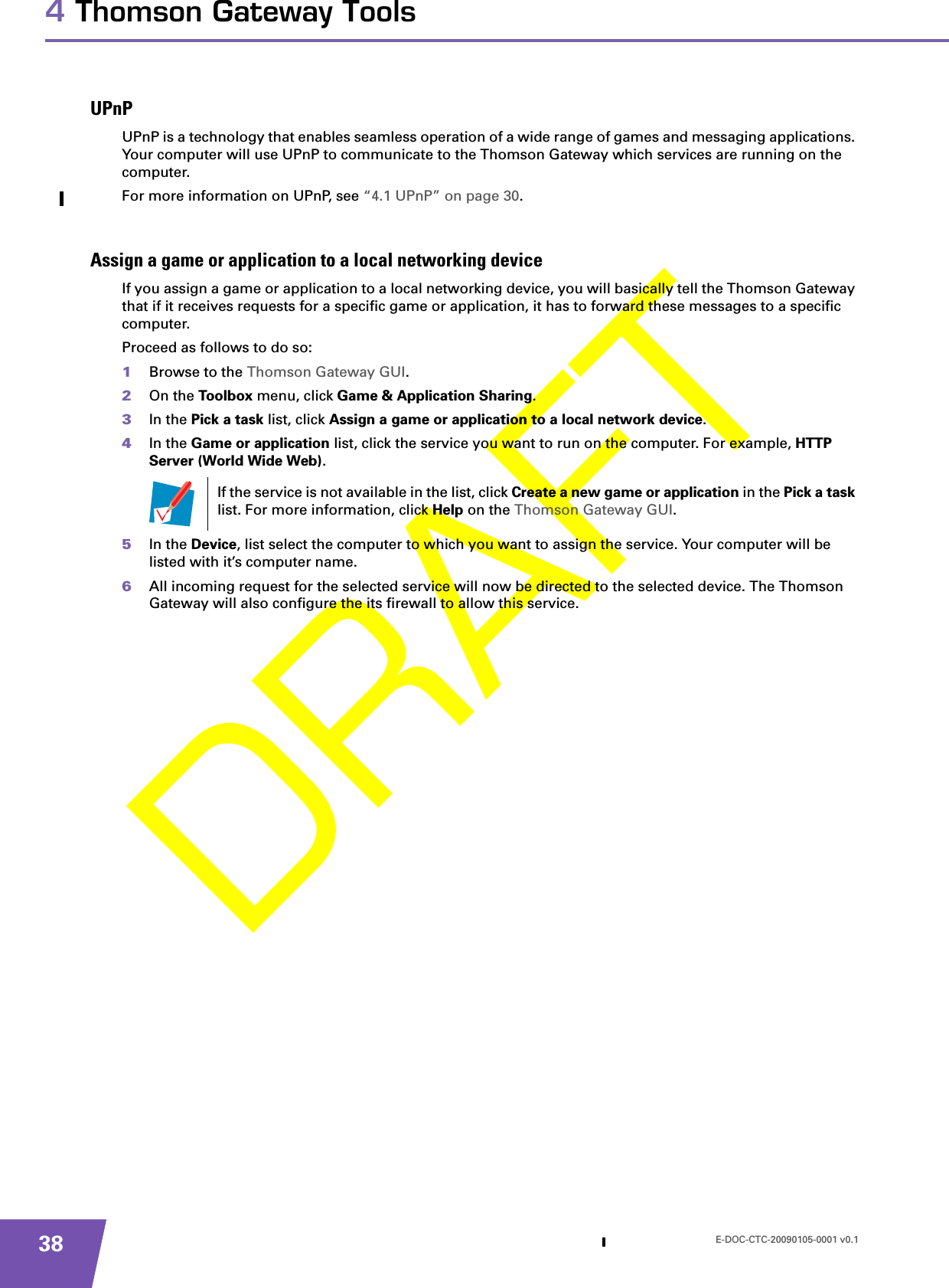 E-DOC-CTC-20090105-0001 v0.1384 Thomson Gateway ToolsUPnPUPnP is a technology that enables seamless operation of a wide range of games and messaging applications. Your computer will use UPnP to communicate to the Thomson Gateway which services are running on the computer.For more information on UPnP, see “4.1 UPnP” on page 30.Assign a game or application to a local networking deviceIf you assign a game or application to a local networking device, you will basically tell the Thomson Gateway that if it receives requests for a specific game or application, it has to forward these messages to a specific computer.Proceed as follows to do so:1Browse to the Thomson Gateway GUI.2On the Toolbox menu, click Game &amp; Application Sharing.3In the Pick a task list, click Assign a game or application to a local network device.4In the Game or application list, click the service you want to run on the computer. For example, HTTP Server (World Wide Web).5In the Device, list select the computer to which you want to assign the service. Your computer will be listed with it’s computer name.6All incoming request for the selected service will now be directed to the selected device. The Thomson Gateway will also configure the its firewall to allow this service.If the service is not available in the list, click Create a new game or application in the Pick a task list. For more information, click Help on the Thomson Gateway GUI.