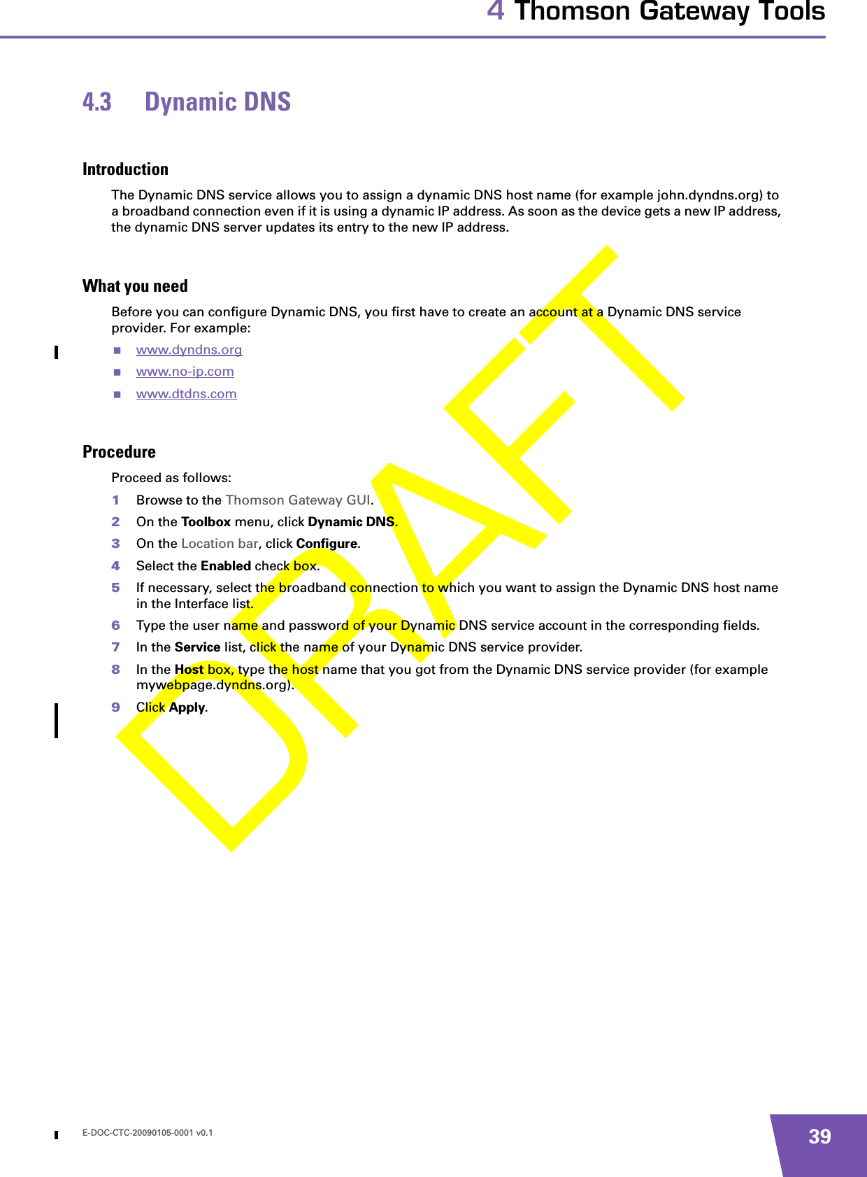 E-DOC-CTC-20090105-0001 v0.1 394 Thomson Gateway Tools4.3 Dynamic DNSIntroductionThe Dynamic DNS service allows you to assign a dynamic DNS host name (for example john.dyndns.org) to a broadband connection even if it is using a dynamic IP address. As soon as the device gets a new IP address, the dynamic DNS server updates its entry to the new IP address.What you needBefore you can configure Dynamic DNS, you first have to create an account at a Dynamic DNS service provider. For example:www.dyndns.org www.no-ip.com www.dtdns.com ProcedureProceed as follows: 1Browse to the Thomson Gateway GUI.2On the Toolbox menu, click Dynamic DNS.3On the Location bar, click Configure.4Select the Enabled check box.5If necessary, select the broadband connection to which you want to assign the Dynamic DNS host name in the Interface list.6Type the user name and password of your Dynamic DNS service account in the corresponding fields.7In the Service list, click the name of your Dynamic DNS service provider.8In the Host box, type the host name that you got from the Dynamic DNS service provider (for example mywebpage.dyndns.org).9Click Apply.