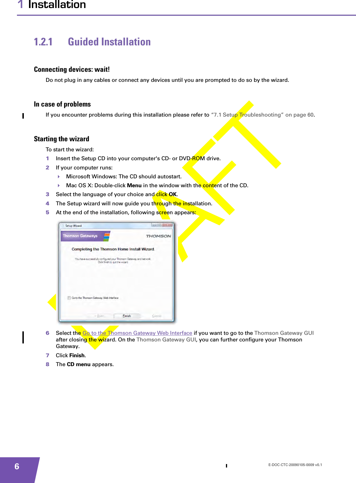 E-DOC-CTC-20090105-0009 v0.161 Installation1.2.1 Guided InstallationConnecting devices: wait!Do not plug in any cables or connect any devices until you are prompted to do so by the wizard.In case of problemsIf you encounter problems during this installation please refer to “7.1 Setup Troubleshooting” on page 60.Starting the wizardTo start the wizard:1Insert the Setup CD into your computer&apos;s CD- or DVD-ROM drive. 2If your computer runs:Microsoft Windows: The CD should autostart.Mac OS X: Double-click Menu in the window with the content of the CD.3Select the language of your choice and click OK.4The Setup wizard will now guide you through the installation.5At the end of the installation, following screen appears:6Select the Go to the Thomson Gateway Web Interface if you want to go to the Thomson Gateway GUI after closing the wizard. On the Thomson Gateway GUI, you can further configure your Thomson Gateway.7Click Finish.8The CD menu appears.