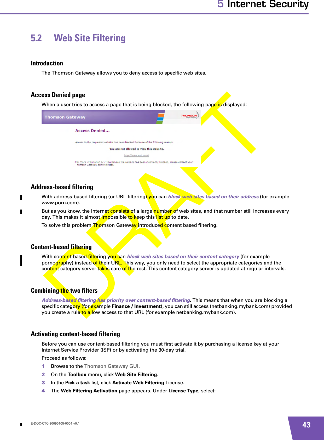 E-DOC-CTC-20090105-0001 v0.1 435 Internet Security5.2 Web Site FilteringIntroductionThe Thomson Gateway allows you to deny access to specific web sites.Access Denied pageWhen a user tries to access a page that is being blocked, the following page is displayed:Address-based filteringWith address-based filtering (or URL-filtering) you can block web sites based on their address (for example www.porn.com).But as you know, the Internet consists of a large number of web sites, and that number still increases every day. This makes it almost impossible to keep this list up to date.To solve this problem Thomson Gateway introduced content based filtering.Content-based filteringWith content-based filtering you can block web sites based on their content category (for example pornography) instead of their URL. This way, you only need to select the appropriate categories and the content category server takes care of the rest. This content category server is updated at regular intervals.Combining the two filtersAddress-based filtering has priority over content-based filtering. This means that when you are blocking a specific category (for example Finance / Investment), you can still access (netbanking.mybank.com) provided you create a rule to allow access to that URL (for example netbanking.mybank.com).Activating content-based filteringBefore you can use content-based filtering you must first activate it by purchasing a license key at your Internet Service Provider (ISP) or by activating the 30-day trial.Proceed as follows:1Browse to the Thomson Gateway GUI.2On the Toolbox menu, click Web Site Filtering.3In the Pick a task list, click Activate Web Filtering License.4The Web Filtering Activation page appears. Under License Type, select: