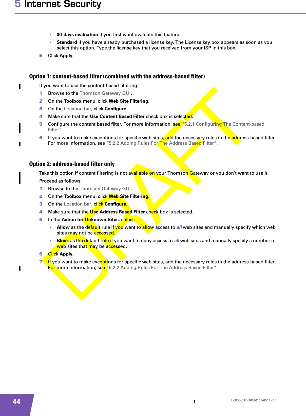 E-DOC-CTC-20090105-0001 v0.1445 Internet Security30-days evaluation if you first want evaluate this feature.Standard if you have already purchased a license key. The License key box appears as soon as you select this option. Type the license key that you received from your ISP in this box.5Click Apply.Option 1: content-based filter (combined with the address-based filter)If you want to use the content-based filtering:1Browse to the Thomson Gateway GUI.2On the Toolbox menu, click Web Site Filtering.3On the Location bar, click Configure.4Make sure that the Use Content Based Filter check box is selected.5Configure the content based filter. For more information, see “5.2.1 Configuring The Content-based Filter”.6If you want to make exceptions for specific web sites, add the necessary rules in the address-based filter. For more information, see “5.2.2 Adding Rules For The Address Based Filter”.Option 2: address-based filter onlyTake this option if content filtering is not available on your Thomson Gateway or you don’t want to use it.Proceed as follows:1Browse to the Thomson Gateway GUI.2On the Toolbox menu, click Web Site Filtering.3On the Location bar, click Configure.4Make sure that the Use Address Based Filter check box is selected.5In the Action for Unknown Sites, select:Allow as the default rule if you want to allow access to all web sites and manually specify which web sites may not be accessed.Block as the default rule if you want to deny access to all web sites and manually specify a number of web sites that may be accessed.6Click Apply.7If you want to make exceptions for specific web sites, add the necessary rules in the address-based filter. For more information, see “5.2.2 Adding Rules For The Address Based Filter”.