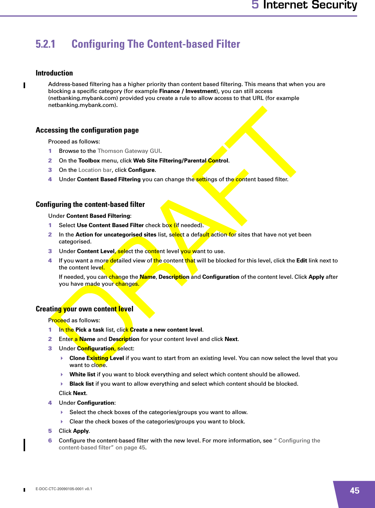 E-DOC-CTC-20090105-0001 v0.1 455 Internet Security5.2.1 Configuring The Content-based FilterIntroductionAddress-based filtering has a higher priority than content based filtering. This means that when you are blocking a specific category (for example Finance / Investment), you can still access (netbanking.mybank.com) provided you create a rule to allow access to that URL (for example netbanking.mybank.com).Accessing the configuration pageProceed as follows:1Browse to the Thomson Gateway GUI.2On the Toolbox menu, click Web Site Filtering/Parental Control.3On the Location bar, click Configure.4Under Content Based Filtering you can change the settings of the content based filter.Configuring the content-based filterUnder Content Based Filtering:1Select Use Content Based Filter check box (if needed).2In the Action for uncategorised sites list, select a default action for sites that have not yet been categorised.3Under Content Level, select the content level you want to use.4If you want a more detailed view of the content that will be blocked for this level, click the Edit link next to the content level.If needed, you can change the Name, Description and Configuration of the content level. Click Apply after you have made your changes.Creating your own content levelProceed as follows:1In the Pick a task list, click Create a new content level.2Enter a Name and Description for your content level and click Next.3Under Configuration, select:Clone Existing Level if you want to start from an existing level. You can now select the level that you want to clone.White list if you want to block everything and select which content should be allowed.Black list if you want to allow everything and select which content should be blocked.Click Next.4Under Configuration:Select the check boxes of the categories/groups you want to allow.Clear the check boxes of the categories/groups you want to block.5Click Apply.6Configure the content-based filter with the new level. For more information, see “ Configuring the content-based filter” on page 45.