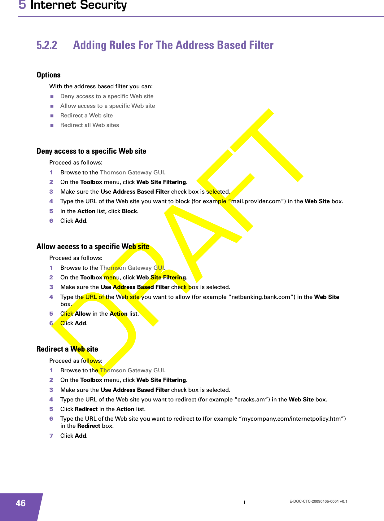 E-DOC-CTC-20090105-0001 v0.1465 Internet Security5.2.2 Adding Rules For The Address Based FilterOptionsWith the address based filter you can:Deny access to a specific Web siteAllow access to a specific Web siteRedirect a Web siteRedirect all Web sitesDeny access to a specific Web siteProceed as follows:1Browse to the Thomson Gateway GUI.2On the Toolbox menu, click Web Site Filtering.3Make sure the Use Address Based Filter check box is selected.4Type the URL of the Web site you want to block (for example “mail.provider.com”) in the Web Site box.5In the Action list, click Block.6Click Add.Allow access to a specific Web siteProceed as follows:1Browse to the Thomson Gateway GUI.2On the Toolbox menu, click Web Site Filtering.3Make sure the Use Address Based Filter check box is selected.4Type the URL of the Web site you want to allow (for example “netbanking.bank.com”) in the Web Site box.5Click Allow in the Action list.6Click Add.Redirect a Web siteProceed as follows:1Browse to the Thomson Gateway GUI.2On the Toolbox menu, click Web Site Filtering.3Make sure the Use Address Based Filter check box is selected.4Type the URL of the Web site you want to redirect (for example “cracks.am”) in the Web Site box.5Click Redirect in the Action list.6Type the URL of the Web site you want to redirect to (for example “mycompany.com/internetpolicy.htm”) in the Redirect box.7Click Add.