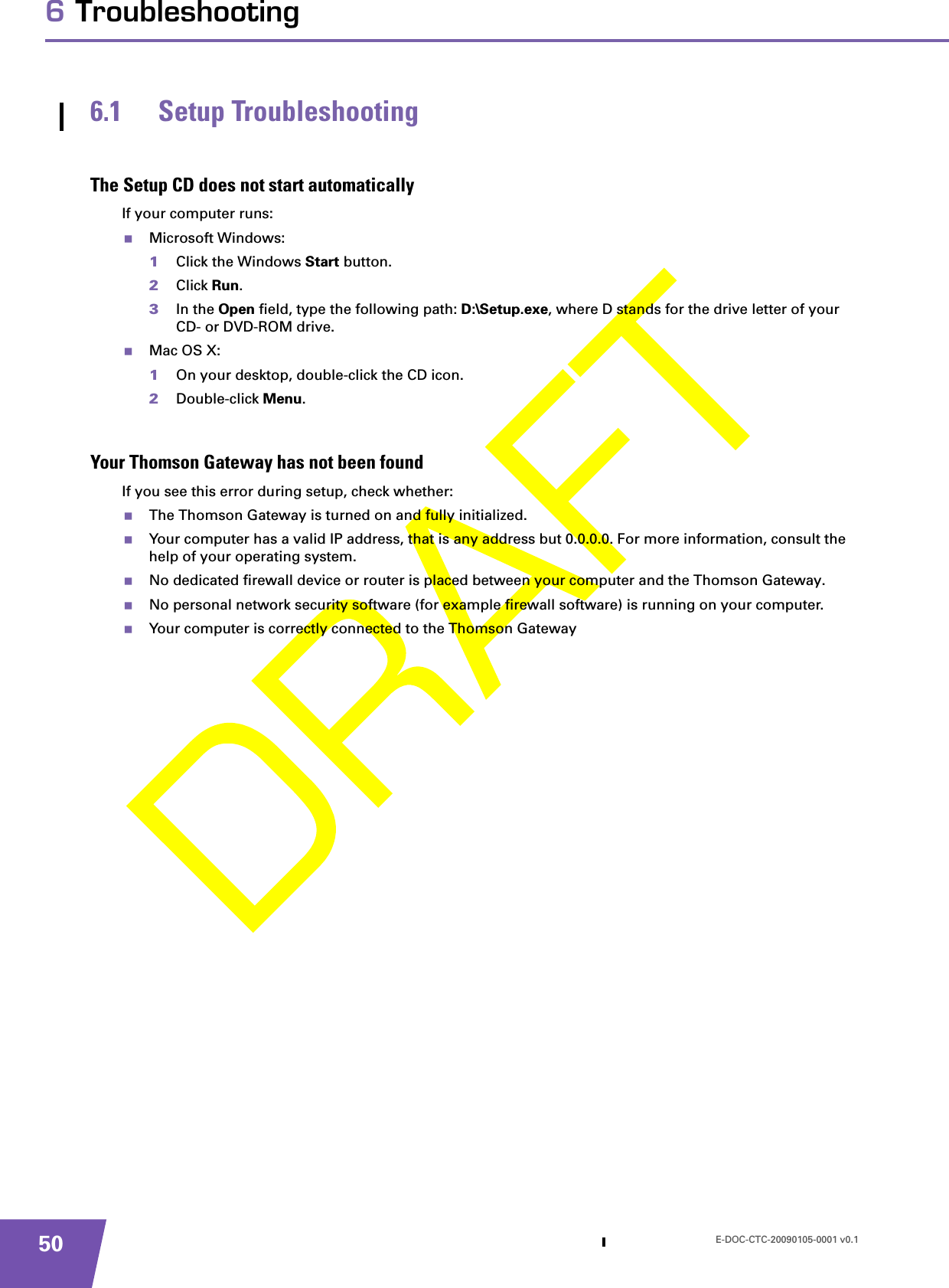 E-DOC-CTC-20090105-0001 v0.1506 Troubleshooting6.1 Setup TroubleshootingThe Setup CD does not start automaticallyIf your computer runs:Microsoft Windows:1Click the Windows Start button.2Click Run.3In the Open field, type the following path: D:\Setup.exe, where D stands for the drive letter of your CD- or DVD-ROM drive.Mac OS X:1On your desktop, double-click the CD icon.2Double-click Menu.Your Thomson Gateway has not been foundIf you see this error during setup, check whether:The Thomson Gateway is turned on and fully initialized.Your computer has a valid IP address, that is any address but 0.0.0.0. For more information, consult the help of your operating system.No dedicated firewall device or router is placed between your computer and the Thomson Gateway.No personal network security software (for example firewall software) is running on your computer.Your computer is correctly connected to the Thomson Gateway