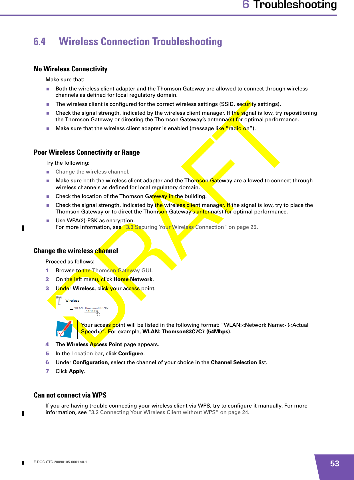 E-DOC-CTC-20090105-0001 v0.1 536 Troubleshooting6.4 Wireless Connection TroubleshootingNo Wireless ConnectivityMake sure that:Both the wireless client adapter and the Thomson Gateway are allowed to connect through wireless channels as defined for local regulatory domain.The wireless client is configured for the correct wireless settings (SSID, security settings).Check the signal strength, indicated by the wireless client manager. If the signal is low, try repositioning the Thomson Gateway or directing the Thomson Gateway’s antenna(s) for optimal performance.Make sure that the wireless client adapter is enabled (message like “radio on”).Poor Wireless Connectivity or RangeTry the following:Change the wireless channel.Make sure both the wireless client adapter and the Thomson Gateway are allowed to connect through wireless channels as defined for local regulatory domain.Check the location of the Thomson Gateway in the building. Check the signal strength, indicated by the wireless client manager. If the signal is low, try to place the Thomson Gateway or to direct the Thomson Gateway’s antenna(s) for optimal performance.Use WPA(2)-PSK as encryption.For more information, see “3.3 Securing Your Wireless Connection” on page 25.Change the wireless channelProceed as follows:1Browse to the Thomson Gateway GUI.2On the left menu, click Home Network.3Under Wireless, click your access point.4The Wireless Access Point page appears.5In the Location bar, click Configure.6Under Configuration, select the channel of your choice in the Channel Selection list.7Click Apply.Can not connect via WPSIf you are having trouble connecting your wireless client via WPS, try to configure it manually. For more information, see “3.2 Connecting Your Wireless Client without WPS” on page 24.Your access point will be listed in the following format: “WLAN:&lt;Network Name&gt; (&lt;Actual Speed&gt;)”. For example, WLAN: Thomson83C7C7 (54Mbps).