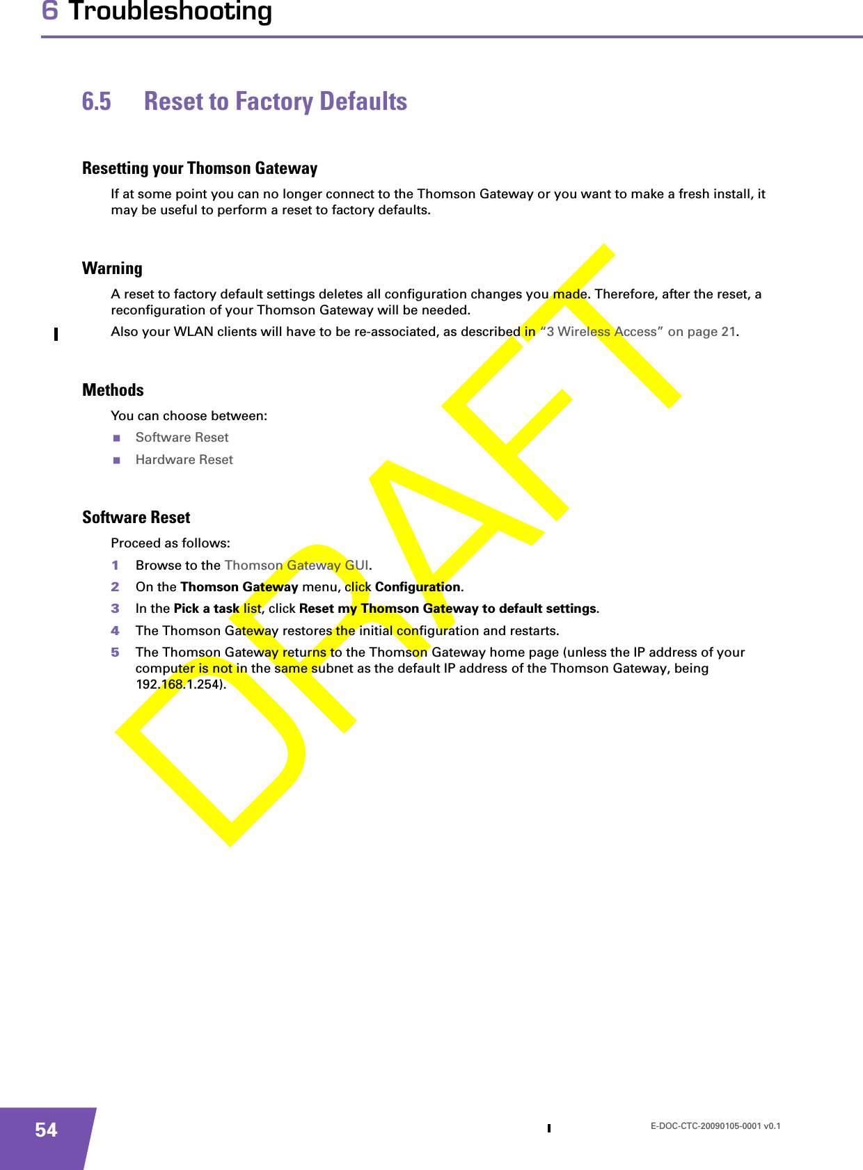 E-DOC-CTC-20090105-0001 v0.1546 Troubleshooting6.5 Reset to Factory DefaultsResetting your Thomson GatewayIf at some point you can no longer connect to the Thomson Gateway or you want to make a fresh install, it may be useful to perform a reset to factory defaults.WarningA reset to factory default settings deletes all configuration changes you made. Therefore, after the reset, a reconfiguration of your Thomson Gateway will be needed.Also your WLAN clients will have to be re-associated, as described in “3 Wireless Access” on page 21.MethodsYou can choose between:Software ResetHardware ResetSoftware ResetProceed as follows:1Browse to the Thomson Gateway GUI.2On the Thomson Gateway menu, click Configuration.3In the Pick a task list, click Reset my Thomson Gateway to default settings.4The Thomson Gateway restores the initial configuration and restarts.5The Thomson Gateway returns to the Thomson Gateway home page (unless the IP address of your computer is not in the same subnet as the default IP address of the Thomson Gateway, being 192.168.1.254).