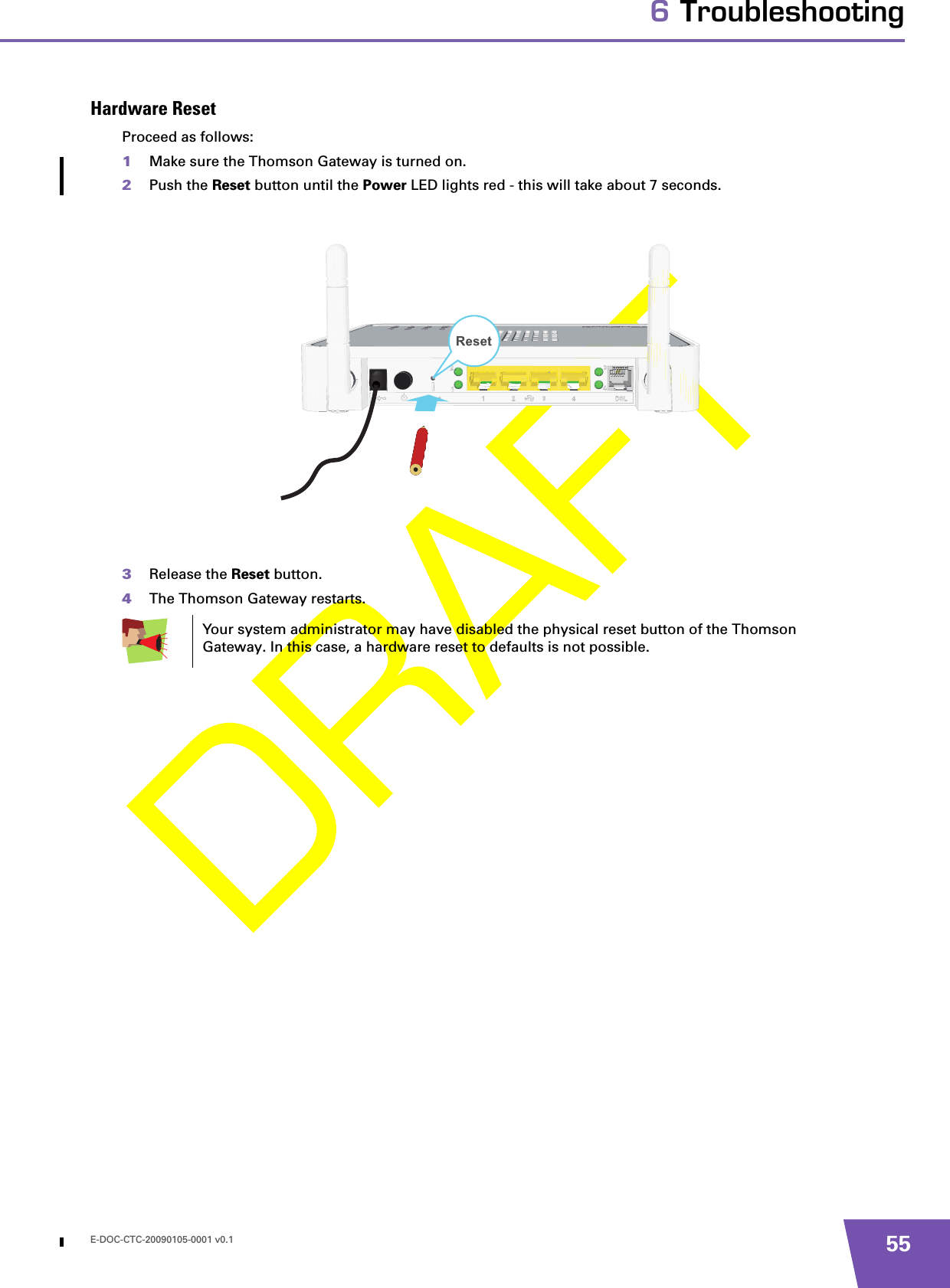 E-DOC-CTC-20090105-0001 v0.1 556 TroubleshootingHardware ResetProceed as follows:1Make sure the Thomson Gateway is turned on.2Push the Reset button until the Power LED lights red - this will take about 7 seconds.3Release the Reset button.4The Thomson Gateway restarts.Your system administrator may have disabled the physical reset button of the Thomson Gateway. In this case, a hardware reset to defaults is not possible.