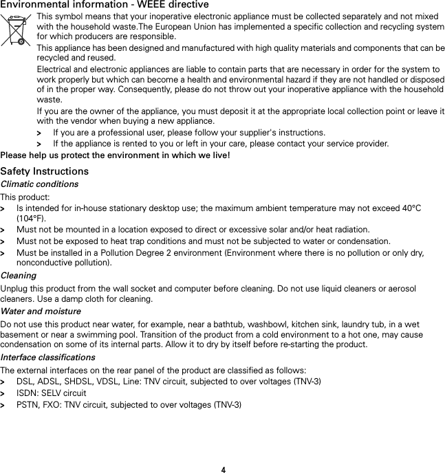 4Environmental information - WEEE directive Please help us protect the environment in which we live!Safety InstructionsClimatic conditionsThis product:&gt;Is intended for in-house stationary desktop use; the maximum ambient temperature may not exceed 40°C (104°F).&gt;Must not be mounted in a location exposed to direct or excessive solar and/or heat radiation.&gt;Must not be exposed to heat trap conditions and must not be subjected to water or condensation.&gt;Must be installed in a Pollution Degree 2 environment (Environment where there is no pollution or only dry, nonconductive pollution).CleaningUnplug this product from the wall socket and computer before cleaning. Do not use liquid cleaners or aerosol cleaners. Use a damp cloth for cleaning.Water and moistureDo not use this product near water, for example, near a bathtub, washbowl, kitchen sink, laundry tub, in a wet basement or near a swimming pool. Transition of the product from a cold environment to a hot one, may cause condensation on some of its internal parts. Allow it to dry by itself before re-starting the product.Interface classificationsThe external interfaces on the rear panel of the product are classified as follows:&gt;DSL, ADSL, SHDSL, VDSL, Line: TNV circuit, subjected to over voltages (TNV-3)&gt;ISDN: SELV circuit&gt;PSTN, FXO: TNV circuit, subjected to over voltages (TNV-3)This symbol means that your inoperative electronic appliance must be collected separately and not mixed with the household waste.The European Union has implemented a specific collection and recycling system for which producers are responsible.This appliance has been designed and manufactured with high quality materials and components that can be recycled and reused.Electrical and electronic appliances are liable to contain parts that are necessary in order for the system to work properly but which can become a health and environmental hazard if they are not handled or disposed of in the proper way. Consequently, please do not throw out your inoperative appliance with the household waste.If you are the owner of the appliance, you must deposit it at the appropriate local collection point or leave it with the vendor when buying a new appliance.&gt;If you are a professional user, please follow your supplier&apos;s instructions.&gt;If the appliance is rented to you or left in your care, please contact your service provider.