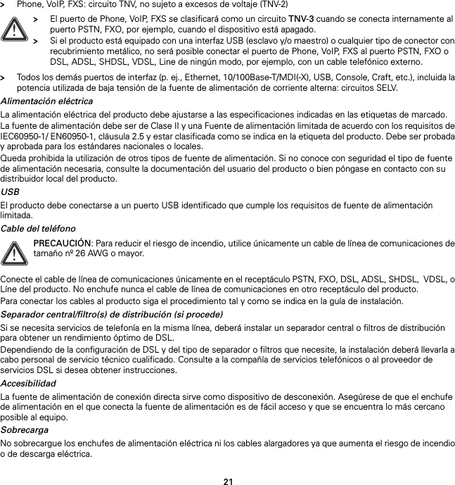 21&gt;Phone, VoIP, FXS: circuito TNV, no sujeto a excesos de voltaje (TNV-2)&gt;Todos los demás puertos de interfaz (p. ej., Ethernet, 10/100Base-T/MDI(-X), USB, Console, Craft, etc.), incluida la potencia utilizada de baja tensión de la fuente de alimentación de corriente alterna: circuitos SELV.Alimentación eléctricaLa alimentación eléctrica del producto debe ajustarse a las especificaciones indicadas en las etiquetas de marcado.La fuente de alimentación debe ser de Clase II y una Fuente de alimentación limitada de acuerdo con los requisitos de IEC60950-1/ EN60950-1, cláusula 2.5 y estar clasificada como se indica en la etiqueta del producto. Debe ser probada y aprobada para los estándares nacionales o locales.Queda prohibida la utilización de otros tipos de fuente de alimentación. Si no conoce con seguridad el tipo de fuente de alimentación necesaria, consulte la documentación del usuario del producto o bien póngase en contacto con su distribuidor local del producto.USBEl producto debe conectarse a un puerto USB identificado que cumple los requisitos de fuente de alimentación limitada.Cable del teléfonoConecte el cable de línea de comunicaciones únicamente en el receptáculo PSTN, FXO, DSL, ADSL, SHDSL,  VDSL, o Líne del producto. No enchufe nunca el cable de línea de comunicaciones en otro receptáculo del producto.Para conectar los cables al producto siga el procedimiento tal y como se indica en la guía de instalación.Separador central/filtro(s) de distribución (si procede)Si se necesita servicios de telefonía en la misma línea, deberá instalar un separador central o filtros de distribución para obtener un rendimiento óptimo de DSL.Dependiendo de la configuración de DSL y del tipo de separador o filtros que necesite, la instalación deberá llevarla a cabo personal de servicio técnico cualificado. Consulte a la compañía de servicios telefónicos o al proveedor de servicios DSL si desea obtener instrucciones.AccesibilidadLa fuente de alimentación de conexión directa sirve como dispositivo de desconexión. Asegúrese de que el enchufe de alimentación en el que conecta la fuente de alimentación es de fácil acceso y que se encuentra lo más cercano posible al equipo.SobrecargaNo sobrecargue los enchufes de alimentación eléctrica ni los cables alargadores ya que aumenta el riesgo de incendio o de descarga eléctrica.!&gt;El puerto de Phone, VoIP, FXS se clasificará como un circuito TNV-3 cuando se conecta internamente al puerto PSTN, FXO, por ejemplo, cuando el dispositivo está apagado.&gt;Si el producto está equipado con una interfaz USB (esclavo y/o maestro) o cualquier tipo de conector con recubrimiento metálico, no será posible conectar el puerto de Phone, VoIP, FXS al puerto PSTN, FXO o DSL, ADSL, SHDSL, VDSL, Line de ningún modo, por ejemplo, con un cable telefónico externo.!PRECAUCIÓN: Para reducir el riesgo de incendio, utilice únicamente un cable de línea de comunicaciones de tamaño nº 26 AWG o mayor.