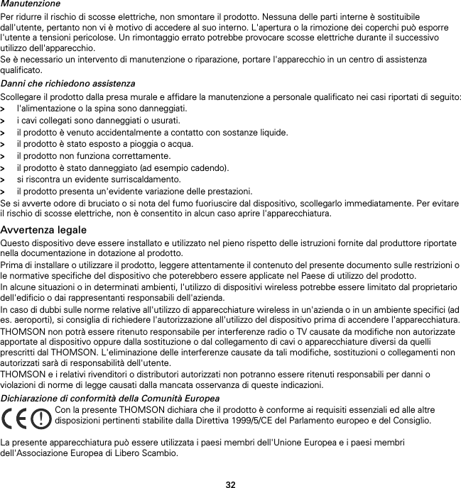 32ManutenzionePer ridurre il rischio di scosse elettriche, non smontare il prodotto. Nessuna delle parti interne è sostituibile dall&apos;utente, pertanto non vi è motivo di accedere al suo interno. L&apos;apertura o la rimozione dei coperchi può esporre l&apos;utente a tensioni pericolose. Un rimontaggio errato potrebbe provocare scosse elettriche durante il successivo utilizzo dell&apos;apparecchio.Se è necessario un intervento di manutenzione o riparazione, portare l&apos;apparecchio in un centro di assistenza qualificato.Danni che richiedono assistenzaScollegare il prodotto dalla presa murale e affidare la manutenzione a personale qualificato nei casi riportati di seguito:&gt;l&apos;alimentazione o la spina sono danneggiati.&gt;i cavi collegati sono danneggiati o usurati.&gt;il prodotto è venuto accidentalmente a contatto con sostanze liquide.&gt;il prodotto è stato esposto a pioggia o acqua.&gt;il prodotto non funziona correttamente.&gt;il prodotto è stato danneggiato (ad esempio cadendo).&gt;si riscontra un evidente surriscaldamento.&gt;il prodotto presenta un&apos;evidente variazione delle prestazioni.Se si avverte odore di bruciato o si nota del fumo fuoriuscire dal dispositivo, scollegarlo immediatamente. Per evitare il rischio di scosse elettriche, non è consentito in alcun caso aprire l&apos;apparecchiatura.Avvertenza legaleQuesto dispositivo deve essere installato e utilizzato nel pieno rispetto delle istruzioni fornite dal produttore riportate nella documentazione in dotazione al prodotto.Prima di installare o utilizzare il prodotto, leggere attentamente il contenuto del presente documento sulle restrizioni o le normative specifiche del dispositivo che poterebbero essere applicate nel Paese di utilizzo del prodotto.In alcune situazioni o in determinati ambienti, l&apos;utilizzo di dispositivi wireless potrebbe essere limitato dal proprietario dell&apos;edificio o dai rappresentanti responsabili dell&apos;azienda.In caso di dubbi sulle norme relative all&apos;utilizzo di apparecchiature wireless in un&apos;azienda o in un ambiente specifici (ad es. aeroporti), si consiglia di richiedere l&apos;autorizzazione all&apos;utilizzo del dispositivo prima di accendere l&apos;apparecchiatura.THOMSON non potrà essere ritenuto responsabile per interferenze radio o TV causate da modifiche non autorizzate apportate al dispositivo oppure dalla sostituzione o dal collegamento di cavi o apparecchiature diversi da quelli prescritti dal THOMSON. L&apos;eliminazione delle interferenze causate da tali modifiche, sostituzioni o collegamenti non autorizzati sarà di responsabilità dell&apos;utente.THOMSON e i relativi rivenditori o distributori autorizzati non potranno essere ritenuti responsabili per danni o violazioni di norme di legge causati dalla mancata osservanza di queste indicazioni.Dichiarazione di conformità della Comunità EuropeaLa presente apparecchiatura può essere utilizzata i paesi membri dell&apos;Unione Europea e i paesi membri dell&apos;Associazione Europea di Libero Scambio.!Con la presente THOMSON dichiara che il prodotto è conforme ai requisiti essenziali ed alle altre disposizioni pertinenti stabilite dalla Direttiva 1999/5/CE del Parlamento europeo e del Consiglio.