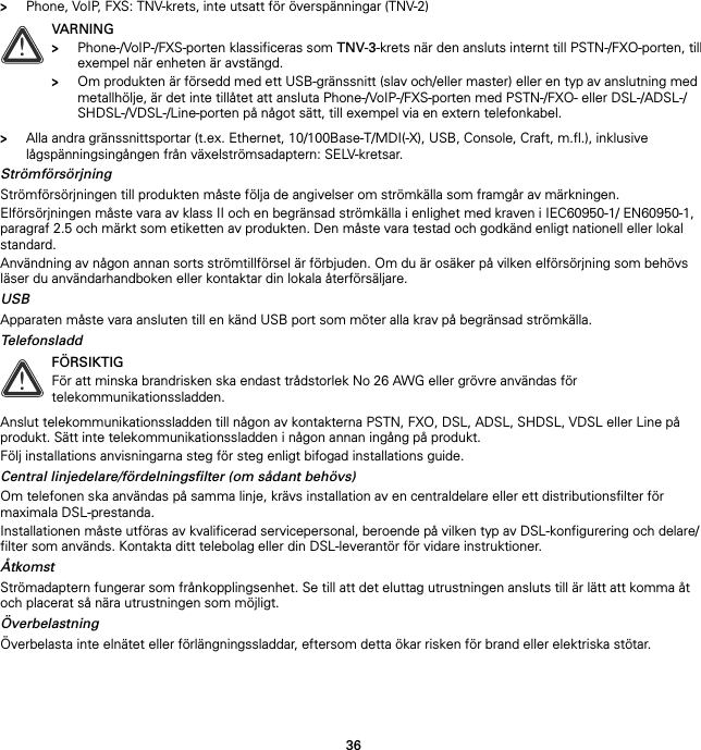 36&gt;Phone, VoIP, FXS: TNV-krets, inte utsatt för överspänningar (TNV-2)&gt;Alla andra gränssnittsportar (t.ex. Ethernet, 10/100Base-T/MDI(-X), USB, Console, Craft, m.fl.), inklusive lågspänningsingången från växelströmsadaptern: SELV-kretsar.StrömförsörjningStrömförsörjningen till produkten måste följa de angivelser om strömkälla som framgår av märkningen.Elförsörjningen måste vara av klass II och en begränsad strömkälla i enlighet med kraven i IEC60950-1/ EN60950-1, paragraf 2.5 och märkt som etiketten av produkten. Den måste vara testad och godkänd enligt nationell eller lokal standard.Användning av någon annan sorts strömtillförsel är förbjuden. Om du är osäker på vilken elförsörjning som behövs läser du användarhandboken eller kontaktar din lokala återförsäljare.USBApparaten måste vara ansluten till en känd USB port som möter alla krav på begränsad strömkälla.TelefonsladdAnslut telekommunikationssladden till någon av kontakterna PSTN, FXO, DSL, ADSL, SHDSL, VDSL eller Line på produkt. Sätt inte telekommunikationssladden i någon annan ingång på produkt.Följ installations anvisningarna steg för steg enligt bifogad installations guide.Central linjedelare/fördelningsfilter (om sådant behövs)Om telefonen ska användas på samma linje, krävs installation av en centraldelare eller ett distributionsfilter för maximala DSL-prestanda.Installationen måste utföras av kvalificerad servicepersonal, beroende på vilken typ av DSL-konfigurering och delare/filter som används. Kontakta ditt telebolag eller din DSL-leverantör för vidare instruktioner.ÅtkomstStrömadaptern fungerar som frånkopplingsenhet. Se till att det eluttag utrustningen ansluts till är lätt att komma åt och placerat så nära utrustningen som möjligt.ÖverbelastningÖverbelasta inte elnätet eller förlängningssladdar, eftersom detta ökar risken för brand eller elektriska stötar.!VARNING&gt;Phone-/VoIP-/FXS-porten klassificeras som TNV-3-krets när den ansluts internt till PSTN-/FXO-porten, till exempel när enheten är avstängd.&gt;Om produkten är försedd med ett USB-gränssnitt (slav och/eller master) eller en typ av anslutning med metallhölje, är det inte tillåtet att ansluta Phone-/VoIP-/FXS-porten med PSTN-/FXO- eller DSL-/ADSL-/SHDSL-/VDSL-/Line-porten på något sätt, till exempel via en extern telefonkabel.!FÖRSIKTIGFör att minska brandrisken ska endast trådstorlek No 26 AWG eller grövre användas för telekommunikationssladden.