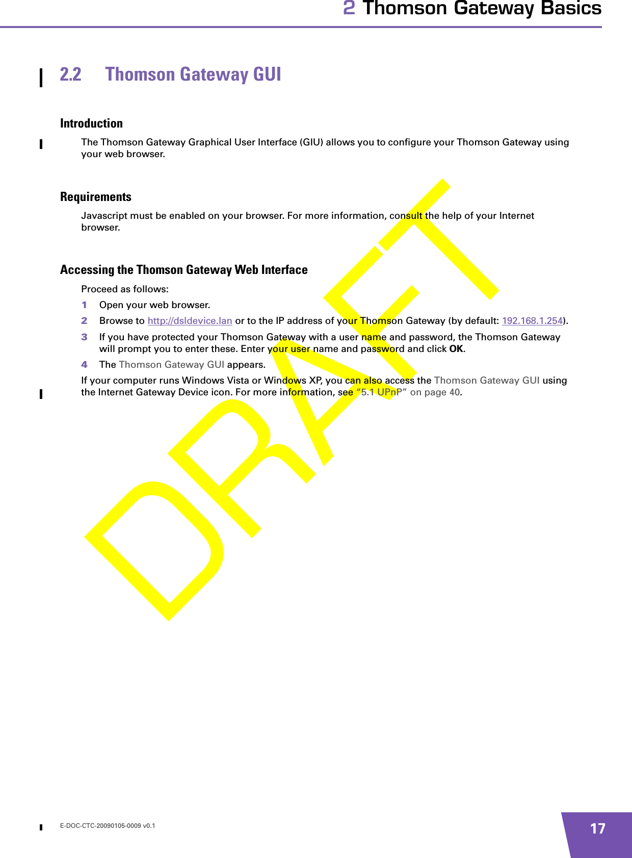 E-DOC-CTC-20090105-0009 v0.1 172 Thomson Gateway Basics2.2 Thomson Gateway GUIIntroductionThe Thomson Gateway Graphical User Interface (GIU) allows you to configure your Thomson Gateway using your web browser.RequirementsJavascript must be enabled on your browser. For more information, consult the help of your Internet browser.Accessing the Thomson Gateway Web InterfaceProceed as follows:1Open your web browser.2Browse to http://dsldevice.lan or to the IP address of your Thomson Gateway (by default: 192.168.1.254).3If you have protected your Thomson Gateway with a user name and password, the Thomson Gateway will prompt you to enter these. Enter your user name and password and click OK.4The Thomson Gateway GUI appears.If your computer runs Windows Vista or Windows XP, you can also access the Thomson Gateway GUI using the Internet Gateway Device icon. For more information, see “5.1 UPnP” on page 40.