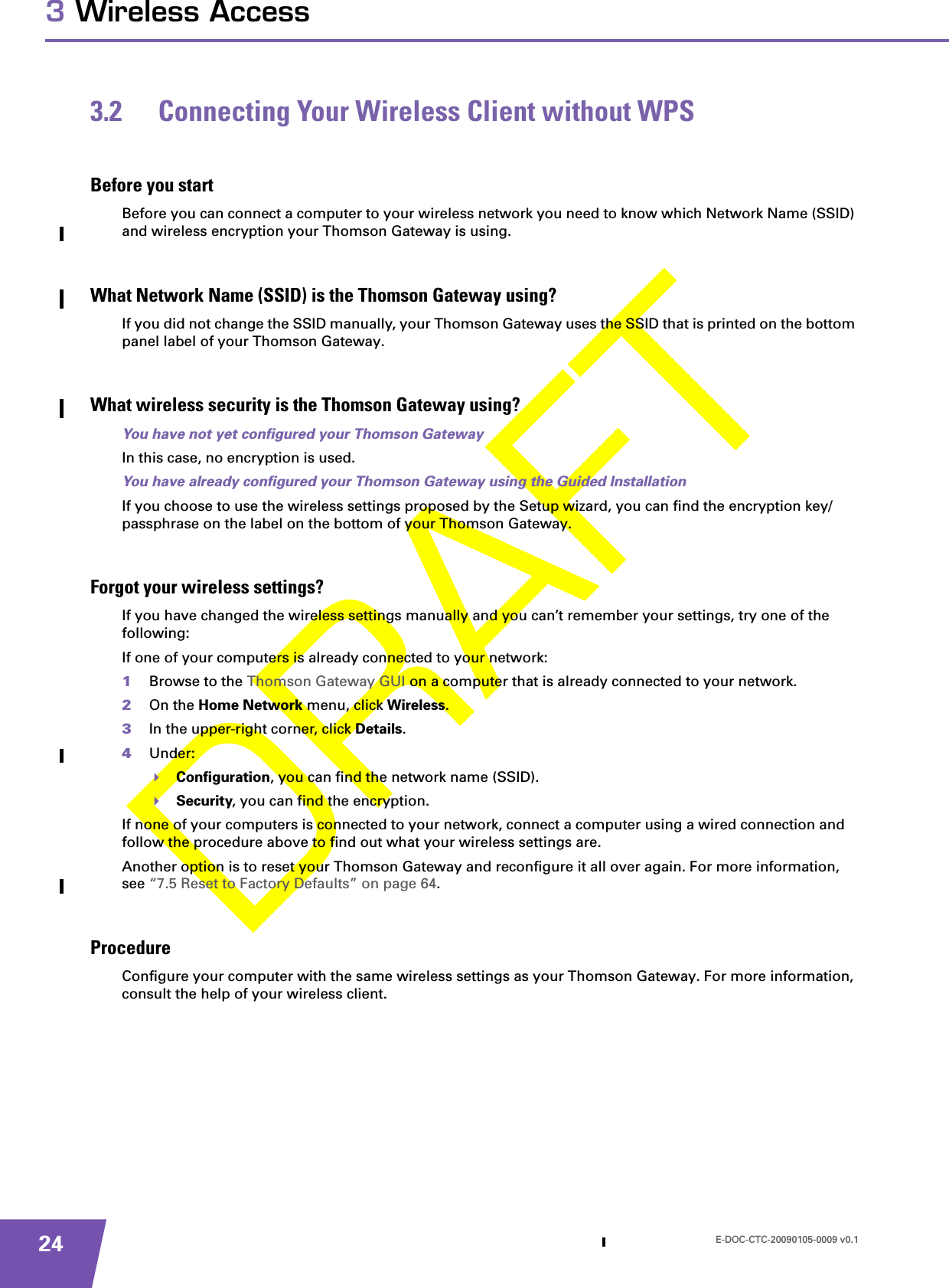 E-DOC-CTC-20090105-0009 v0.1243 Wireless Access3.2 Connecting Your Wireless Client without WPSBefore you startBefore you can connect a computer to your wireless network you need to know which Network Name (SSID) and wireless encryption your Thomson Gateway is using.What Network Name (SSID) is the Thomson Gateway using?If you did not change the SSID manually, your Thomson Gateway uses the SSID that is printed on the bottom panel label of your Thomson Gateway.What wireless security is the Thomson Gateway using?You have not yet configured your Thomson GatewayIn this case, no encryption is used.You have already configured your Thomson Gateway using the Guided InstallationIf you choose to use the wireless settings proposed by the Setup wizard, you can find the encryption key/passphrase on the label on the bottom of your Thomson Gateway.Forgot your wireless settings?If you have changed the wireless settings manually and you can’t remember your settings, try one of the following:If one of your computers is already connected to your network:1Browse to the Thomson Gateway GUI on a computer that is already connected to your network.2On the Home Network menu, click Wireless.3In the upper-right corner, click Details.4Under:Configuration, you can find the network name (SSID).Security, you can find the encryption.If none of your computers is connected to your network, connect a computer using a wired connection and follow the procedure above to find out what your wireless settings are.Another option is to reset your Thomson Gateway and reconfigure it all over again. For more information, see “7.5 Reset to Factory Defaults” on page 64.ProcedureConfigure your computer with the same wireless settings as your Thomson Gateway. For more information, consult the help of your wireless client.
