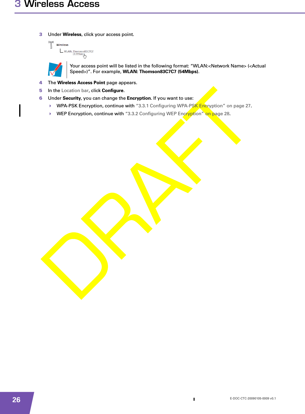 E-DOC-CTC-20090105-0009 v0.1263 Wireless Access3Under Wireless, click your access point.4The Wireless Access Point page appears.5In the Location bar, click Configure.6Under Security, you can change the Encryption. If you want to use:WPA-PSK Encryption, continue with “3.3.1 Configuring WPA-PSK Encryption” on page 27.WEP Encryption, continue with “3.3.2 Configuring WEP Encryption” on page 28.Your access point will be listed in the following format: “WLAN:&lt;Network Name&gt; (&lt;Actual Speed&gt;)”. For example, WLAN: Thomson83C7C7 (54Mbps).