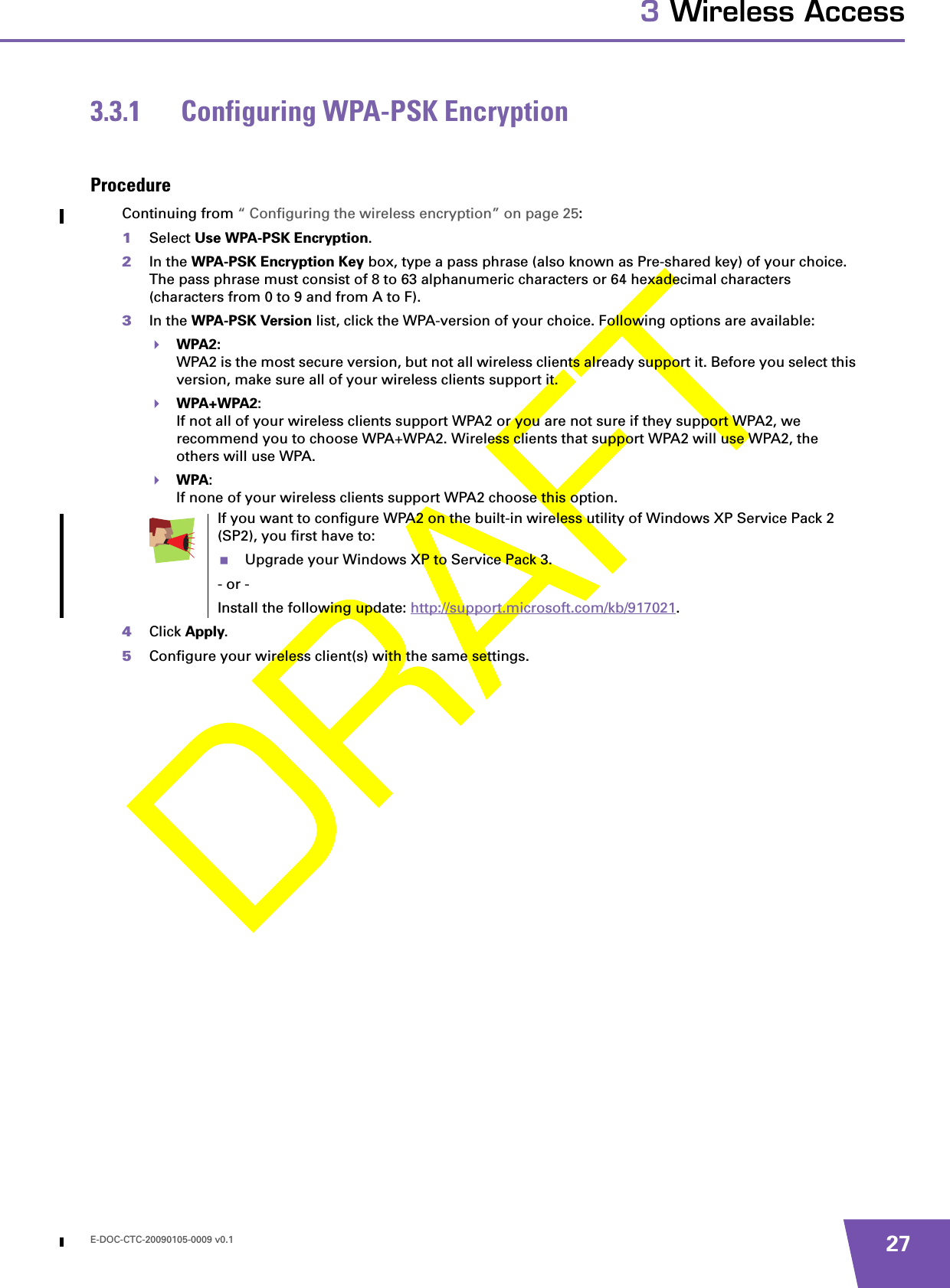 E-DOC-CTC-20090105-0009 v0.1 273 Wireless Access3.3.1 Configuring WPA-PSK EncryptionProcedureContinuing from “ Configuring the wireless encryption” on page 25:1Select Use WPA-PSK Encryption.2In the WPA-PSK Encryption Key box, type a pass phrase (also known as Pre-shared key) of your choice. The pass phrase must consist of 8 to 63 alphanumeric characters or 64 hexadecimal characters (characters from 0 to 9 and from A to F). 3In the WPA-PSK Version list, click the WPA-version of your choice. Following options are available:WPA2:WPA2 is the most secure version, but not all wireless clients already support it. Before you select this version, make sure all of your wireless clients support it.WPA+WPA2:If not all of your wireless clients support WPA2 or you are not sure if they support WPA2, we recommend you to choose WPA+WPA2. Wireless clients that support WPA2 will use WPA2, the others will use WPA.WPA:If none of your wireless clients support WPA2 choose this option.4Click Apply.5Configure your wireless client(s) with the same settings.If you want to configure WPA2 on the built-in wireless utility of Windows XP Service Pack 2 (SP2), you first have to:Upgrade your Windows XP to Service Pack 3.- or -Install the following update: http://support.microsoft.com/kb/917021.