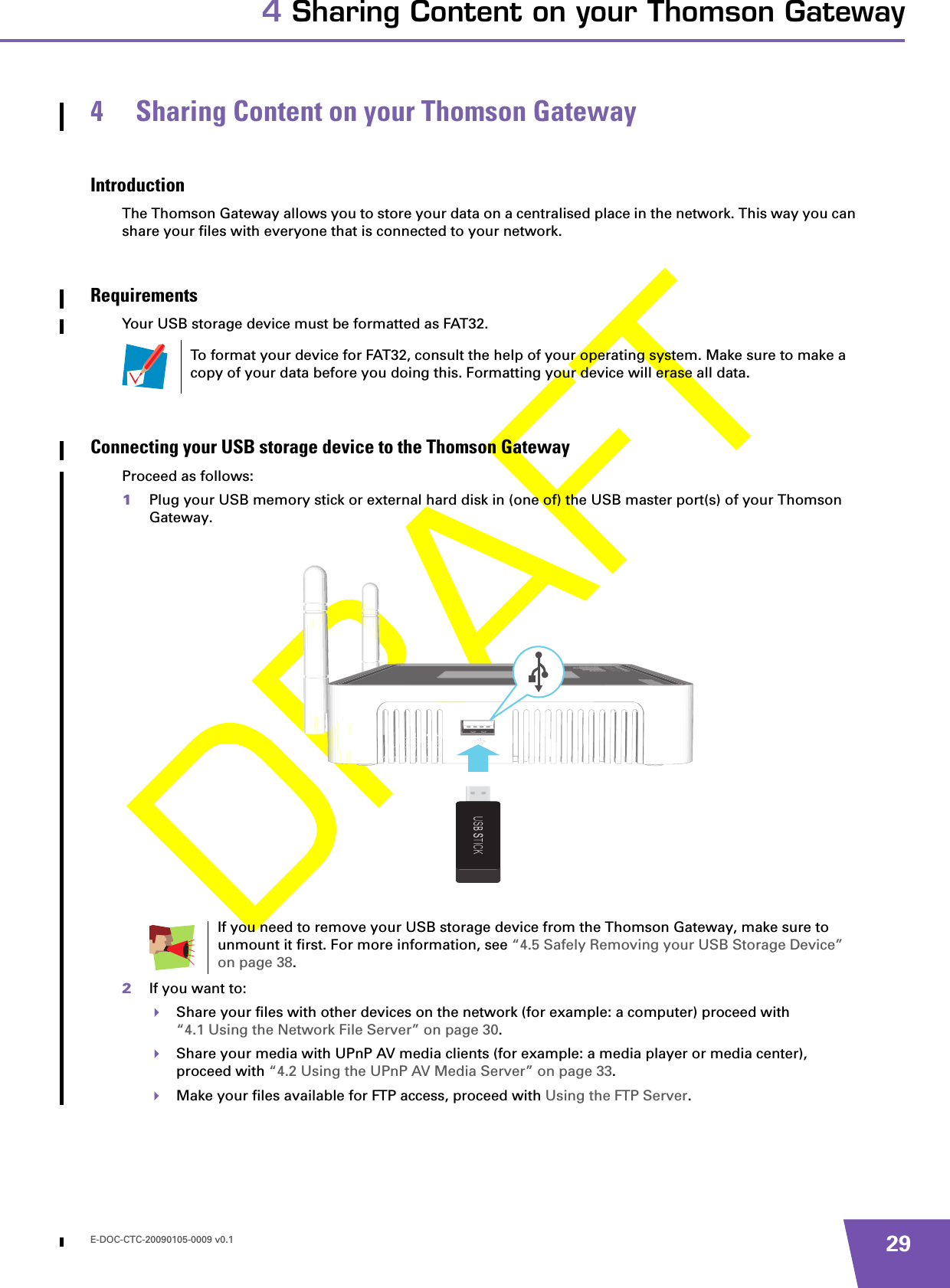 E-DOC-CTC-20090105-0009 v0.1 294 Sharing Content on your Thomson Gateway4 Sharing Content on your Thomson GatewayIntroductionThe Thomson Gateway allows you to store your data on a centralised place in the network. This way you can share your files with everyone that is connected to your network.RequirementsYour USB storage device must be formatted as FAT32.Connecting your USB storage device to the Thomson GatewayProceed as follows:1Plug your USB memory stick or external hard disk in (one of) the USB master port(s) of your Thomson Gateway.2If you want to:Share your files with other devices on the network (for example: a computer) proceed with “4.1 Using the Network File Server” on page 30.Share your media with UPnP AV media clients (for example: a media player or media center), proceed with “4.2 Using the UPnP AV Media Server” on page 33.Make your files available for FTP access, proceed with Using the FTP Server.To format your device for FAT32, consult the help of your operating system. Make sure to make a copy of your data before you doing this. Formatting your device will erase all data.If you need to remove your USB storage device from the Thomson Gateway, make sure to unmount it first. For more information, see “4.5 Safely Removing your USB Storage Device” on page 38.