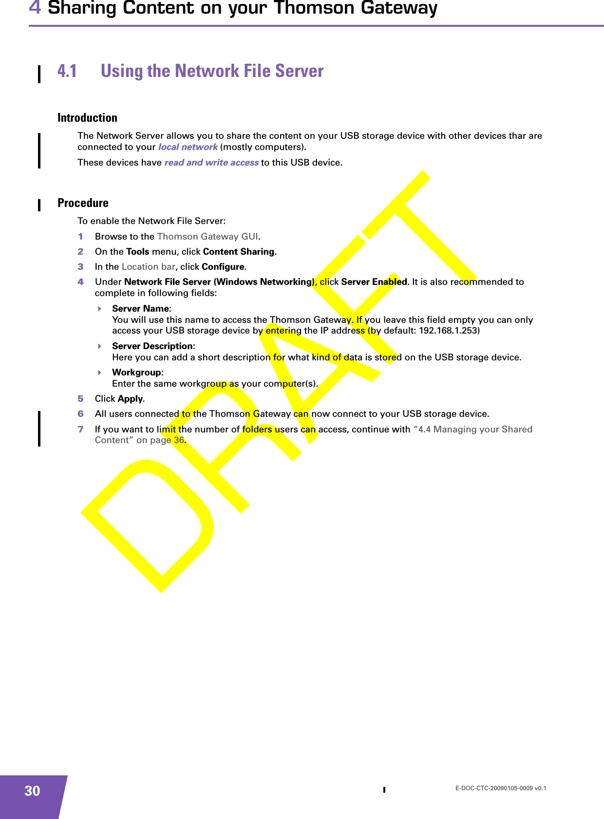 E-DOC-CTC-20090105-0009 v0.1304 Sharing Content on your Thomson Gateway4.1 Using the Network File ServerIntroductionThe Network Server allows you to share the content on your USB storage device with other devices thar are connected to your local network (mostly computers).These devices have read and write access to this USB device.ProcedureTo enable the Network File Server:1Browse to the Thomson Gateway GUI.2On the Too ls menu, click Content Sharing.3In the Location bar, click Configure.4Under Network File Server (Windows Networking), click Server Enabled. It is also recommended to complete in following fields:Server Name:You will use this name to access the Thomson Gateway. If you leave this field empty you can only access your USB storage device by entering the IP address (by default: 192.168.1.253)Server Description:Here you can add a short description for what kind of data is stored on the USB storage device.Workgroup:Enter the same workgroup as your computer(s).5Click Apply.6All users connected to the Thomson Gateway can now connect to your USB storage device.7If you want to limit the number of folders users can access, continue with “4.4 Managing your Shared Content” on page 36.