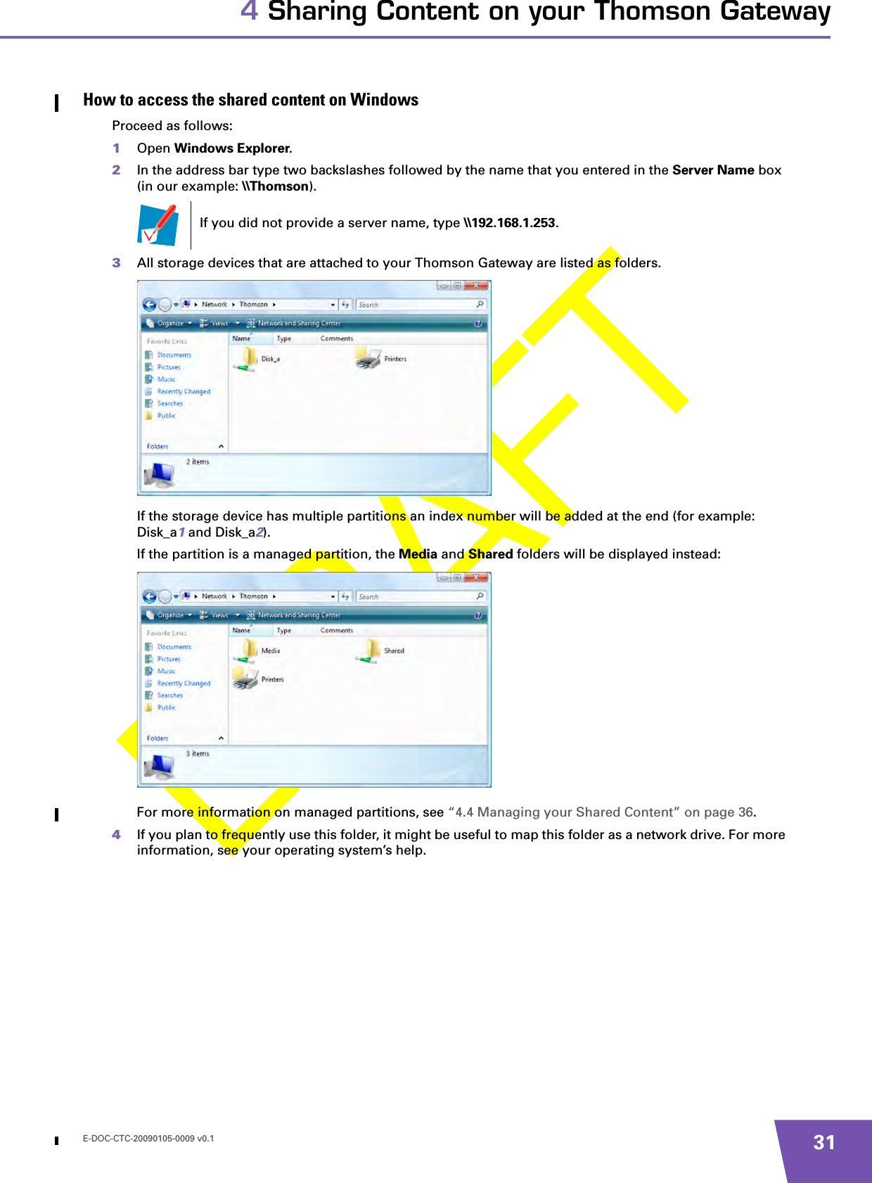 E-DOC-CTC-20090105-0009 v0.1 314 Sharing Content on your Thomson GatewayHow to access the shared content on WindowsProceed as follows:1Open Windows Explorer.2In the address bar type two backslashes followed by the name that you entered in the Server Name box (in our example: \\Thomson). 3All storage devices that are attached to your Thomson Gateway are listed as folders.If the storage device has multiple partitions an index number will be added at the end (for example: Disk_a1 and Disk_a2).If the partition is a managed partition, the Media and Shared folders will be displayed instead:For more information on managed partitions, see “4.4 Managing your Shared Content” on page 36.4If you plan to frequently use this folder, it might be useful to map this folder as a network drive. For more information, see your operating system’s help.If you did not provide a server name, type \\192.168.1.253.