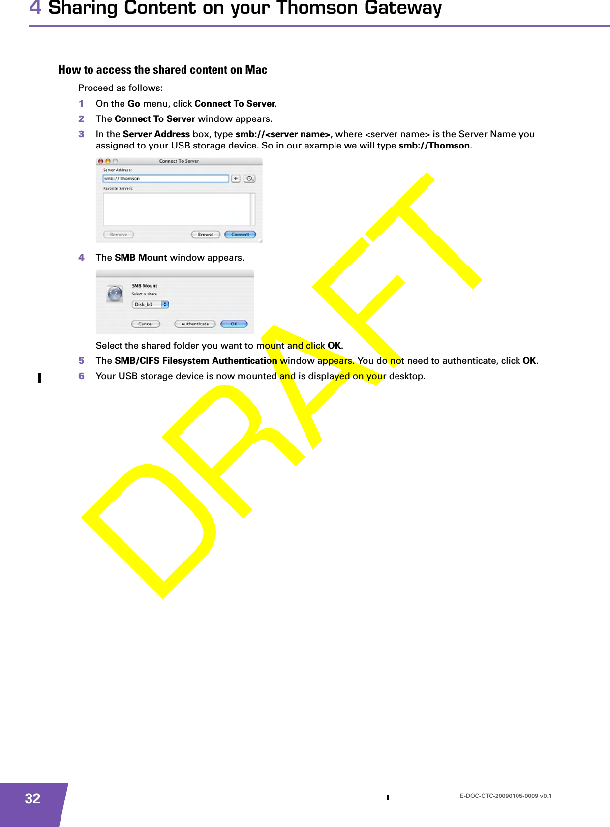 E-DOC-CTC-20090105-0009 v0.1324 Sharing Content on your Thomson GatewayHow to access the shared content on MacProceed as follows:1On the Go menu, click Connect To Server.2The Connect To Server window appears.3In the Server Address box, type smb://&lt;server name&gt;, where &lt;server name&gt; is the Server Name you assigned to your USB storage device. So in our example we will type smb://Thomson.4The SMB Mount window appears.Select the shared folder you want to mount and click OK.5The SMB/CIFS Filesystem Authentication window appears. You do not need to authenticate, click OK.6Your USB storage device is now mounted and is displayed on your desktop.