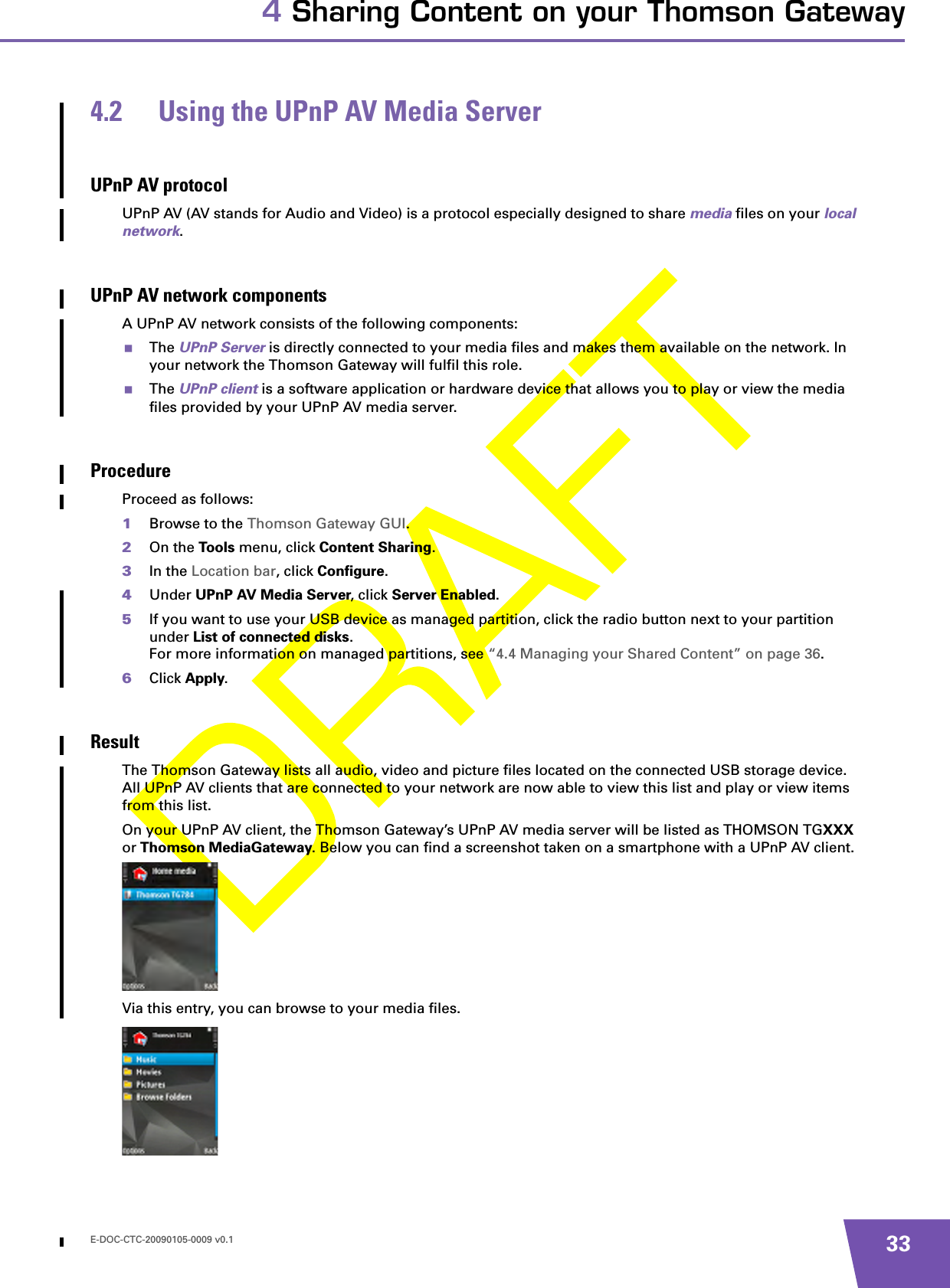 E-DOC-CTC-20090105-0009 v0.1 334 Sharing Content on your Thomson Gateway4.2 Using the UPnP AV Media ServerUPnP AV protocolUPnP AV (AV stands for Audio and Video) is a protocol especially designed to share media files on your local network.UPnP AV network componentsA UPnP AV network consists of the following components:The UPnP Server is directly connected to your media files and makes them available on the network. In your network the Thomson Gateway will fulfil this role.The UPnP client is a software application or hardware device that allows you to play or view the media files provided by your UPnP AV media server.ProcedureProceed as follows:1Browse to the Thomson Gateway GUI.2On the Too ls menu, click Content Sharing.3In the Location bar, click Configure.4Under UPnP AV Media Server, click Server Enabled.5If you want to use your USB device as managed partition, click the radio button next to your partition under List of connected disks.For more information on managed partitions, see “4.4 Managing your Shared Content” on page 36.6Click Apply.ResultThe Thomson Gateway lists all audio, video and picture files located on the connected USB storage device. All UPnP AV clients that are connected to your network are now able to view this list and play or view items from this list.On your UPnP AV client, the Thomson Gateway’s UPnP AV media server will be listed as THOMSON TGXXX or Thomson MediaGateway. Below you can find a screenshot taken on a smartphone with a UPnP AV client.Via this entry, you can browse to your media files.